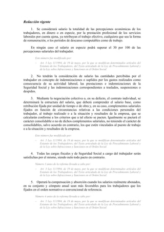 Redacción vigente
      1. Se considerará salario la totalidad de las percepciones económicas de los
trabajadores, en dinero o en especie, por la prestación profesional de los servicios
laborales por cuenta ajena, ya retribuyan el trabajo efectivo, cualquiera que sea la forma
de remuneración, o los períodos de descanso computables como de trabajo.

     En ningún caso el salario en especie podrá superar el 30 por 100 de las
percepciones salariales del trabajador.
         Este número fue modificado por:
         –   Art. 3 Ley 11/1994, de 19 de mayo, por la que se modifican determinados artículos del
             Estatuto de los Trabajadores, del Texto articulado de la Ley de Procedimiento Laboral y
             de la Ley sobre Infracciones y Sanciones en el Orden Social.

      2. No tendrán la consideración de salario las cantidades percibidas por el
trabajador en concepto de indemnizaciones o suplidos por los gastos realizados como
consecuencia de su actividad laboral, las prestaciones e indemnizaciones de la
Seguridad Social y las indemnizaciones correspondientes a traslados, suspensiones o
despidos.

      3. Mediante la negociación colectiva o, en su defecto, el contrato individual, se
determinará la estructura del salario, que deberá comprender el salario base, como
retribución fijada por unidad de tiempo o de obra y, en su caso, complementos salariales
fijados en función de circunstancias relativas a las condiciones personales del
trabajador, al trabajo realizado o a la situación y resultados de la empresa, que se
calcularán conforme a los criterios que a tal efecto se pacten. Igualmente se pactará el
carácter consolidable o no de dichos complementos salariales, no teniendo el carácter de
consolidables, salvo acuerdo en contrario, los que estén vinculados al puesto de trabajo
o a la situación y resultados de la empresa.
         Este número fue modificado por:
         –   Art. 3 Ley 11/1994, de 19 de mayo, por la que se modifican determinados artículos del
             Estatuto de los Trabajadores, del Texto articulado de la Ley de Procedimiento Laboral y
             de la Ley sobre Infracciones y Sanciones en el Orden Social.

      4. Todas las cargas fiscales y de Seguridad Social a cargo del trabajador serán
satisfechas por el mismo, siendo nulo todo pacto en contrario.
         Número 3 antes de la reforma llevada a cabo por:
         –   Art. 3 Ley 11/1994, de 19 de mayo, por la que se modifican determinados artículos del
             Estatuto de los Trabajadores, del Texto articulado de la Ley de Procedimiento Laboral y
             de la Ley sobre Infracciones y Sanciones en el Orden Social.

      5. Operará la compensación y absorción cuando los salarios realmente abonados,
en su conjunto y cómputo anual sean más favorables para los trabajadores que los
fijados en el orden normativo o convencional de referencia.
         Número 4 antes de la reforma llevada a cabo por:
         –   Art. 3 Ley 11/1994, de 19 de mayo, por la que se modifican determinados artículos del
             Estatuto de los Trabajadores, del Texto articulado de la Ley de Procedimiento Laboral y
             de la Ley sobre Infracciones y Sanciones en el Orden Social.
 