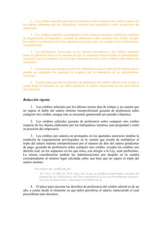 2. Los créditos salariales gozarán de preferencia sobre cualquier otro crédito respecto de
los objetos elaborados por los trabajadores, mientras sean propiedad o estén en posesión del
empresario.

       3. Los créditos salariales no protegidos en los números anteriores tendrán la condición
de singularmente privilegiados y gozarán de preferencia sobre cualquier otro crédito, excepto
los créditos con derecho real en los supuestos en los que éstos con arreglo a la Ley Hipotecaria,
sean preferentes.

      4. Las preferencias reconocidas en los números precedentes a los créditos salariales
serán de aplicación tanto en el supuesto de que el empresario haya iniciado un procedimiento
concursal como en cualquier otro en el que concurran con otro u otros créditos sobre bienes del
empresario.

     5. Las acciones que puedan ejercitar los trabajadores para el cobro de los salarios que le
puedan ser adeudados no quedarán en suspenso por la tramitación de un procedimiento
concursal.

       6. El plazo para ejercitar los derechos de preferencia del crédito salarial es de un año, a
contar desde el momento en que debió percibirse el salario, transcurrido el cual prescribirán
tales derechos.


Redacción vigente
     1. Los créditos salariales por los últimos treinta días de trabajo y en cuantía que
no supere el doble del salario mínimo interprofesional gozarán de preferencia sobre
cualquier otro crédito, aunque éste se encuentre garantizado por prenda o hipoteca.

     2. Los créditos salariales gozarán de preferencia sobre cualquier otro crédito
respecto de los objetos elaborados por los trabajadores mientras sean propiedad o estén
en posesión del empresario.

      3. Los créditos por salarios no protegidos en los apartados anteriores tendrán la
condición de singularmente privilegiados en la cuantía que resulte de multiplicar el
triple del salario mínimo interprofesional por el número de días del salario pendientes
de pago, gozando de preferencia sobre cualquier otro crédito, excepto los créditos con
derecho real, en los supuestos en los que éstos, con arreglo a la Ley, sean preferentes.
La misma consideración tendrán las indemnizaciones por despido en la cuantía
correspondiente al mínimo legal calculada sobre una base que no supere el triple del
salario mínimo.
         Este número fue modificado por:
         –   Art. 3 Ley 11/1994, de 19 de mayo, por la que se modifican determinados artículos del
             Estatuto de los Trabajadores, del Texto articulado de la Ley de Procedimiento Laboral y
             de la Ley de Infracciones y Sanciones en el Orden Social.

      4. El plazo para ejercitar los derechos de preferencia del crédito salarial es de un
año, a contar desde el momento en que debió percibirse el salario, transcurrido el cual
prescribirán tales derechos.
 