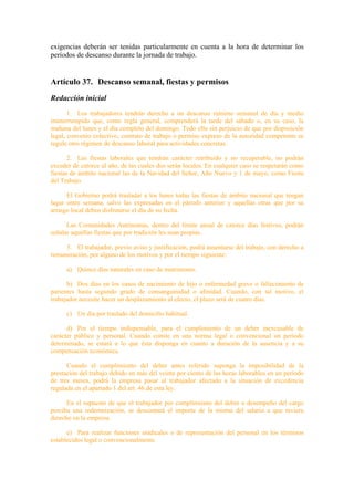 exigencias deberán ser tenidas particularmente en cuenta a la hora de determinar los
períodos de descanso durante la jornada de trabajo.


Artículo 37. Descanso semanal, fiestas y permisos
Redacción inicial
       1. Los trabajadores tendrán derecho a un descanso mínimo semanal de día y medio
ininterrumpido que, como regla general, comprenderá la tarde del sábado o, en su caso, la
mañana del lunes y el día completo del domingo. Todo ello sin perjuicio de que por disposición
legal, convenio colectivo, contrato de trabajo o permiso expreso de la autoridad competente se
regule otro régimen de descanso laboral para actividades concretas.

       2. Las fiestas laborales que tendrán carácter retribuido y no recuperable, no podrán
exceder de catorce al año, de las cuales dos serán locales. En cualquier caso se respetarán como
fiestas de ámbito nacional las de la Navidad del Señor, Año Nuevo y 1 de mayo, como Fiesta
del Trabajo.

      El Gobierno podrá trasladar a los lunes todas las fiestas de ámbito nacional que tengan
lugar entre semana, salvo las expresadas en el párrafo anterior y aquellas otras que por su
arraigo local deben disfrutarse el día de su fecha.

      Las Comunidades Autónomas, dentro del límite anual de catorce días festivos, podrán
señalar aquellas fiestas que por tradición les sean propias.

     3. El trabajador, previo aviso y justificación, podrá ausentarse del trabajo, con derecho a
remuneración, por alguno de los motivos y por el tiempo siguiente:

      a) Quince días naturales en caso de matrimonio.

      b) Dos días en los casos de nacimiento de hijo o enfermedad grave o fallecimiento de
parientes hasta segundo grado de consanguinidad o afinidad. Cuando, con tal motivo, el
trabajador necesite hacer un desplazamiento al efecto, el plazo será de cuatro días.

      c) Un día por traslado del domicilio habitual.

      d) Por el tiempo indispensable, para el cumplimiento de un deber inexcusable de
carácter público y personal. Cuando conste en una norma legal o convencional un período
determinado, se estará a lo que ésta disponga en cuanto a duración de la ausencia y a su
compensación económica.

      Cuando el cumplimiento del deber antes referido suponga la imposibilidad de la
prestación del trabajo debido en más del veinte por ciento de las horas laborables en un período
de tres meses, podrá la empresa pasar al trabajador afectado a la situación de excedencia
regulada en el apartado 1 del art. 46 de esta ley.

      En el supuesto de que el trabajador por cumplimiento del deber o desempeño del cargo
perciba una indemnización, se descontará el importe de la misma del salario a que tuviera
derecho en la empresa.

      e) Para realizar funciones sindicales o de representación del personal en los términos
establecidos legal o convencionalmente.
 