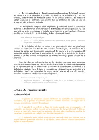 6. La concreción horaria y la determinación del período de disfrute del permiso
de lactancia y de la reducción de jornada, previstos en los apartados 4 y 5 de este
artículo, corresponderá al trabajador, dentro de su jornada ordinaria. El trabajador
deberá preavisar al empresario con quince días de antelación la fecha en que se
reincorporará a su jornada ordinaria.

      Las discrepancias surgidas entre empresario y trabajador sobre la concreción
horaria y la determinación de los períodos de disfrute previstos en los apartados 4 y 5 de
este artículo serán resueltas por la jurisdicción competente a través del procedimiento
establecido en el artículo 138 bis de la Ley de Procedimiento Laboral.
         Este número fue incorporado por:
         –   Art. 2.3 Ley 39/1999, de 5 de noviembre, de Conciliación de la vida familiar y laboral de
             las personas trabajadoras.

      7. La trabajadora víctima de violencia de género tendrá derecho, para hacer
efectiva su protección o su derecho a la asistencia social integral, a la reducción de la
jornada de trabajo con disminución proporcional del salario o a la reordenación del
tiempo de trabajo, a través de la adaptación del horario, de la aplicación del horario
flexible o de otras formas de ordenación del tiempo de trabajo que se utilicen en la
empresa.

      Estos derechos se podrán ejercitar en los términos que para estos supuestos
concretos se establezcan en los convenios colectivos o en los acuerdos entre la empresa
y los representantes de los trabajadores, o conforme al acuerdo entre la empresa y la
trabajadora afectada. En su defecto, la concreción de estos derechos corresponderá a la
trabajadora, siendo de aplicación las reglas establecidas en el apartado anterior,
incluidas las relativas a la resolución de discrepancias.
         Este número ha sido incorporado por:
         –   Disposición Adicional 7.1 Ley Orgánica 1/2004, de 28 de diciembre, de Medidas de
             protección integral contra la violencia de género.



Artículo 38. Vacaciones anuales
Redacción inicial
      1. El período de vacaciones anuales retribuidas no sustituible por compensación
económica, será el pactado en convenio colectivo o contrato individual. En ningún caso la
duración será inferior a veintitrés días naturales.

      2. El período de su disfrute se fijará de común acuerdo entre el empresario y el
trabajador, que también podrán convenir en la división en dos del período total. A falta de
acuerdo se estará a lo dispuesto en los convenios colectivos sobre planificación anual de las
vacaciones, respetándose, en cualquier caso, los criterios siguientes:

      a) El empresario podrá excluir como período vacacional aquél que coincida con la
mayor actividad productiva estacional de la empresa, previa consulta con los representantes
legales de los trabajadores.
 