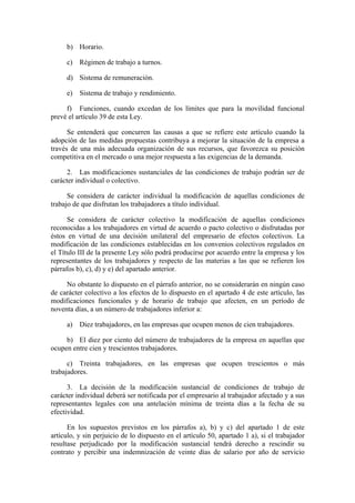 b) Horario.

     c) Régimen de trabajo a turnos.

     d) Sistema de remuneración.

     e) Sistema de trabajo y rendimiento.

     f) Funciones, cuando excedan de los límites que para la movilidad funcional
prevé el artículo 39 de esta Ley.

      Se entenderá que concurren las causas a que se refiere este artículo cuando la
adopción de las medidas propuestas contribuya a mejorar la situación de la empresa a
través de una más adecuada organización de sus recursos, que favorezca su posición
competitiva en el mercado o una mejor respuesta a las exigencias de la demanda.

     2. Las modificaciones sustanciales de las condiciones de trabajo podrán ser de
carácter individual o colectivo.

      Se considera de carácter individual la modificación de aquellas condiciones de
trabajo de que disfrutan los trabajadores a título individual.

      Se considera de carácter colectivo la modificación de aquellas condiciones
reconocidas a los trabajadores en virtud de acuerdo o pacto colectivo o disfrutadas por
éstos en virtud de una decisión unilateral del empresario de efectos colectivos. La
modificación de las condiciones establecidas en los convenios colectivos regulados en
el Título III de la presente Ley sólo podrá producirse por acuerdo entre la empresa y los
representantes de los trabajadores y respecto de las materias a las que se refieren los
párrafos b), c), d) y e) del apartado anterior.

     No obstante lo dispuesto en el párrafo anterior, no se considerarán en ningún caso
de carácter colectivo a los efectos de lo dispuesto en el apartado 4 de este artículo, las
modificaciones funcionales y de horario de trabajo que afecten, en un período de
noventa días, a un número de trabajadores inferior a:

     a) Diez trabajadores, en las empresas que ocupen menos de cien trabajadores.

     b) El diez por ciento del número de trabajadores de la empresa en aquellas que
ocupen entre cien y trescientos trabajadores.

      c) Treinta trabajadores, en las empresas que ocupen trescientos o más
trabajadores.

      3. La decisión de la modificación sustancial de condiciones de trabajo de
carácter individual deberá ser notificada por el empresario al trabajador afectado y a sus
representantes legales con una antelación mínima de treinta días a la fecha de su
efectividad.

      En los supuestos previstos en los párrafos a), b) y c) del apartado 1 de este
artículo, y sin perjuicio de lo dispuesto en el artículo 50, apartado 1 a), si el trabajador
resultase perjudicado por la modificación sustancial tendrá derecho a rescindir su
contrato y percibir una indemnización de veinte días de salario por año de servicio
 