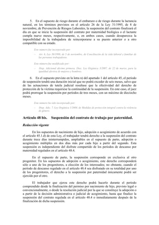 5. En el supuesto de riesgo durante el embarazo o de riesgo durante la lactancia
natural, en los términos previstos en el artículo 26 de la Ley 31/1995, de 8 de
noviembre, de Prevención de Riesgos Laborales, la suspensión del contrato finalizará el
día en que se inicie la suspensión del contrato por maternidad biológica o el lactante
cumpla nueve meses, respectivamente, o, en ambos casos, cuando desaparezca la
imposibilidad de la trabajadora de reincorporarse a su puesto anterior o a otro
compatible con su estado.
         Este número fue incorporado por:
         –   Art. 6, Ley 39/1999, de 5 de noviembre, de Conciliación de la vida laboral y familiar de
             las personas trabajadoras.

         Este número fue modificado por:
         –   Disp. Adicional décimo primera. Diez. Ley Orgánica 3/2007, de 22 de marzo, para la
             igualdad efectiva de mujeres y hombres.

     6. En el supuesto previsto en la letra n) del apartado 1 del artículo 45, el período
de suspensión tendrá una duración inicial que no podrá exceder de seis meses, salvo que
de las actuaciones de tutela judicial resultase que la efectividad del derecho de
protección de la víctima requiriese la continuidad de la suspensión. En este caso, el juez
podrá prorrogar la suspensión por períodos de tres meses, con un máximo de dieciocho
meses.
         Este número ha sido incorporado por:
         –   Disp. Adic. 7, Ley Orgánica 1/2004, de Medidas de protección integral contra la violencia
             de género.

Artículo 48 bis.        Suspensión del contrato de trabajo por paternidad.
Redacción vigente
        En los supuestos de nacimiento de hijo, adopción o acogimiento de acuerdo con
el artículo 45.1.d) de esta Ley, el trabajador tendrá derecho a la suspensión del contrato
durante trece días ininterrumpidos, ampliables en el supuesto de parto, adopción o
acogimiento múltiples en dos días más por cada hijo a partir del segundo. Esta
suspensión es independiente del disfrute compartido de los períodos de descanso por
maternidad regulados en el artículo 48.4.

       En el supuesto de parto, la suspensión corresponde en exclusiva al otro
progenitor. En los supuestos de adopción o acogimiento, este derecho corresponderá
sólo a uno de los progenitores, a elección de los interesados; no obstante, cuando el
período de descanso regulado en el artículo 48.4 sea disfrutado en su totalidad por uno
de los progenitores, el derecho a la suspensión por paternidad únicamente podrá ser
ejercido por el otro.

        El trabajador que ejerza este derecho podrá hacerlo durante el período
comprendido desde la finalización del permiso por nacimiento de hijo, previsto legal o
convencionalmente, o desde la resolución judicial por la que se constituye la adopción o
a partir de la decisión administrativa o judicial de acogimiento, hasta que finalice la
suspensión del contrato regulada en el artículo 48.4 o inmediatamente después de la
finalización de dicha suspensión.
 