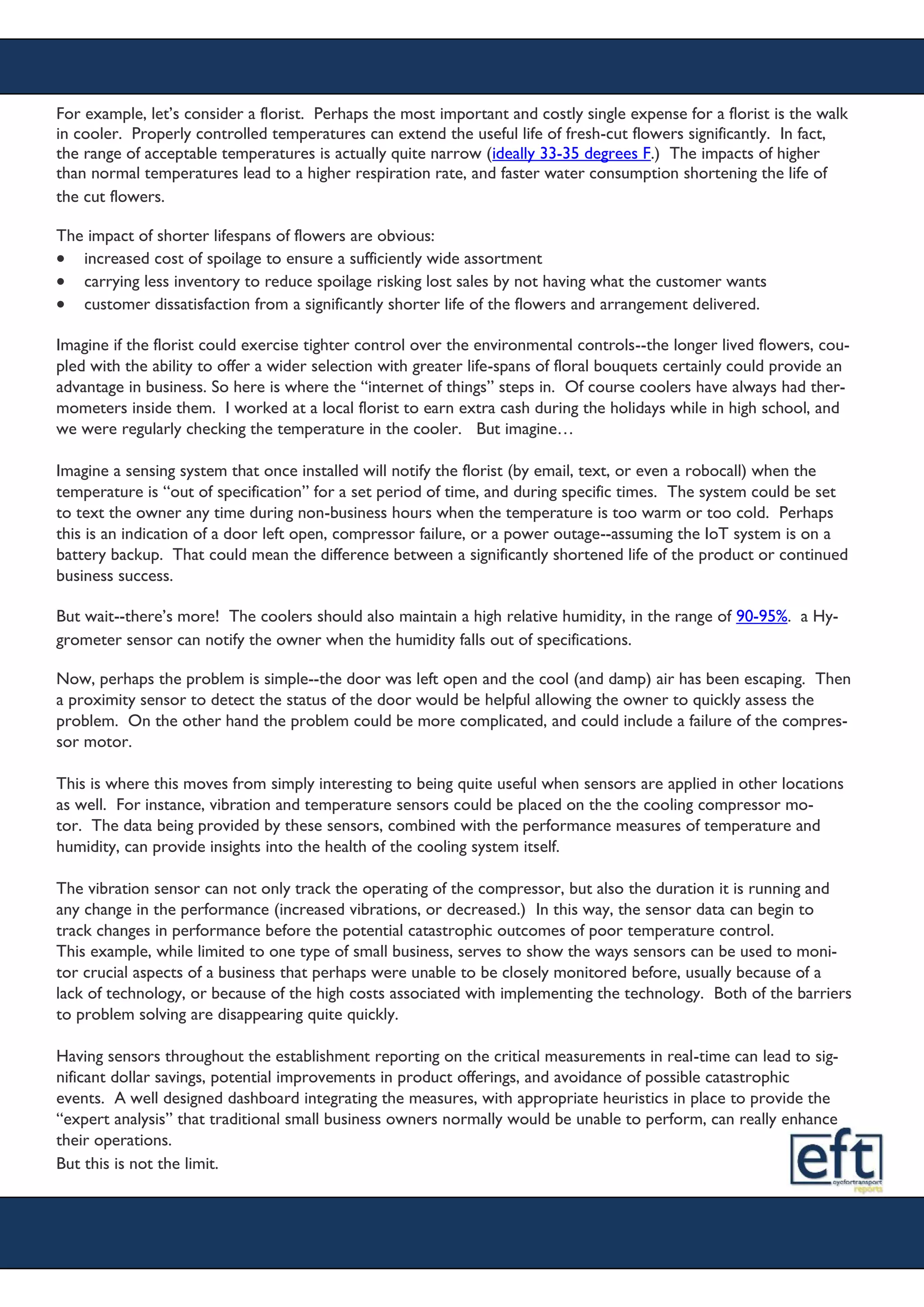 For example, let’s consider a florist. Perhaps the most important and costly single expense for a florist is the walk
in cooler. Properly controlled temperatures can extend the useful life of fresh-cut flowers significantly. In fact,
the range of acceptable temperatures is actually quite narrow (ideally 33-35 degrees F.) The impacts of higher
than normal temperatures lead to a higher respiration rate, and faster water consumption shortening the life of
the cut flowers.
The impact of shorter lifespans of flowers are obvious:
 increased cost of spoilage to ensure a sufficiently wide assortment
 carrying less inventory to reduce spoilage risking lost sales by not having what the customer wants
 customer dissatisfaction from a significantly shorter life of the flowers and arrangement delivered.
Imagine if the florist could exercise tighter control over the environmental controls--the longer lived flowers, cou-
pled with the ability to offer a wider selection with greater life-spans of floral bouquets certainly could provide an
advantage in business. So here is where the “internet of things” steps in. Of course coolers have always had ther-
mometers inside them. I worked at a local florist to earn extra cash during the holidays while in high school, and
we were regularly checking the temperature in the cooler. But imagine…
Imagine a sensing system that once installed will notify the florist (by email, text, or even a robocall) when the
temperature is “out of specification” for a set period of time, and during specific times. The system could be set
to text the owner any time during non-business hours when the temperature is too warm or too cold. Perhaps
this is an indication of a door left open, compressor failure, or a power outage--assuming the IoT system is on a
battery backup. That could mean the difference between a significantly shortened life of the product or continued
business success.
But wait--there’s more! The coolers should also maintain a high relative humidity, in the range of 90-95%. a Hy-
grometer sensor can notify the owner when the humidity falls out of specifications.
Now, perhaps the problem is simple--the door was left open and the cool (and damp) air has been escaping. Then
a proximity sensor to detect the status of the door would be helpful allowing the owner to quickly assess the
problem. On the other hand the problem could be more complicated, and could include a failure of the compres-
sor motor.
This is where this moves from simply interesting to being quite useful when sensors are applied in other locations
as well. For instance, vibration and temperature sensors could be placed on the the cooling compressor mo-
tor. The data being provided by these sensors, combined with the performance measures of temperature and
humidity, can provide insights into the health of the cooling system itself.
The vibration sensor can not only track the operating of the compressor, but also the duration it is running and
any change in the performance (increased vibrations, or decreased.) In this way, the sensor data can begin to
track changes in performance before the potential catastrophic outcomes of poor temperature control.
This example, while limited to one type of small business, serves to show the ways sensors can be used to moni-
tor crucial aspects of a business that perhaps were unable to be closely monitored before, usually because of a
lack of technology, or because of the high costs associated with implementing the technology. Both of the barriers
to problem solving are disappearing quite quickly.
Having sensors throughout the establishment reporting on the critical measurements in real-time can lead to sig-
nificant dollar savings, potential improvements in product offerings, and avoidance of possible catastrophic
events. A well designed dashboard integrating the measures, with appropriate heuristics in place to provide the
“expert analysis” that traditional small business owners normally would be unable to perform, can really enhance
their operations.
But this is not the limit.
 