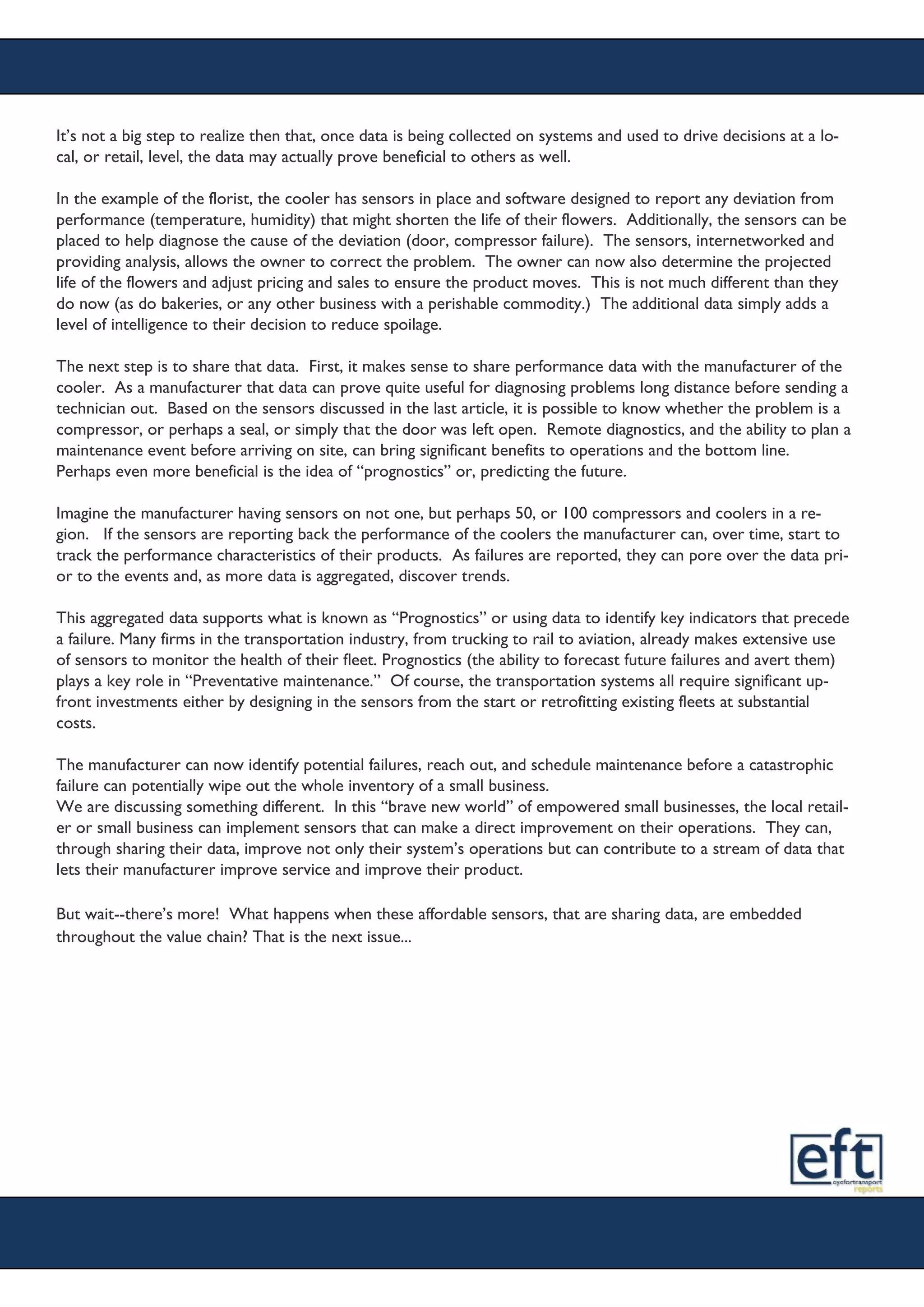 It’s not a big step to realize then that, once data is being collected on systems and used to drive decisions at a lo-
cal, or retail, level, the data may actually prove beneficial to others as well.
In the example of the florist, the cooler has sensors in place and software designed to report any deviation from
performance (temperature, humidity) that might shorten the life of their flowers. Additionally, the sensors can be
placed to help diagnose the cause of the deviation (door, compressor failure). The sensors, internetworked and
providing analysis, allows the owner to correct the problem. The owner can now also determine the projected
life of the flowers and adjust pricing and sales to ensure the product moves. This is not much different than they
do now (as do bakeries, or any other business with a perishable commodity.) The additional data simply adds a
level of intelligence to their decision to reduce spoilage.
The next step is to share that data. First, it makes sense to share performance data with the manufacturer of the
cooler. As a manufacturer that data can prove quite useful for diagnosing problems long distance before sending a
technician out. Based on the sensors discussed in the last article, it is possible to know whether the problem is a
compressor, or perhaps a seal, or simply that the door was left open. Remote diagnostics, and the ability to plan a
maintenance event before arriving on site, can bring significant benefits to operations and the bottom line.
Perhaps even more beneficial is the idea of “prognostics” or, predicting the future.
Imagine the manufacturer having sensors on not one, but perhaps 50, or 100 compressors and coolers in a re-
gion. If the sensors are reporting back the performance of the coolers the manufacturer can, over time, start to
track the performance characteristics of their products. As failures are reported, they can pore over the data pri-
or to the events and, as more data is aggregated, discover trends.
This aggregated data supports what is known as “Prognostics” or using data to identify key indicators that precede
a failure. Many firms in the transportation industry, from trucking to rail to aviation, already makes extensive use
of sensors to monitor the health of their fleet. Prognostics (the ability to forecast future failures and avert them)
plays a key role in “Preventative maintenance.” Of course, the transportation systems all require significant up-
front investments either by designing in the sensors from the start or retrofitting existing fleets at substantial
costs.
The manufacturer can now identify potential failures, reach out, and schedule maintenance before a catastrophic
failure can potentially wipe out the whole inventory of a small business.
We are discussing something different. In this “brave new world” of empowered small businesses, the local retail-
er or small business can implement sensors that can make a direct improvement on their operations. They can,
through sharing their data, improve not only their system’s operations but can contribute to a stream of data that
lets their manufacturer improve service and improve their product.
But wait--there’s more! What happens when these affordable sensors, that are sharing data, are embedded
throughout the value chain? That is the next issue...
 