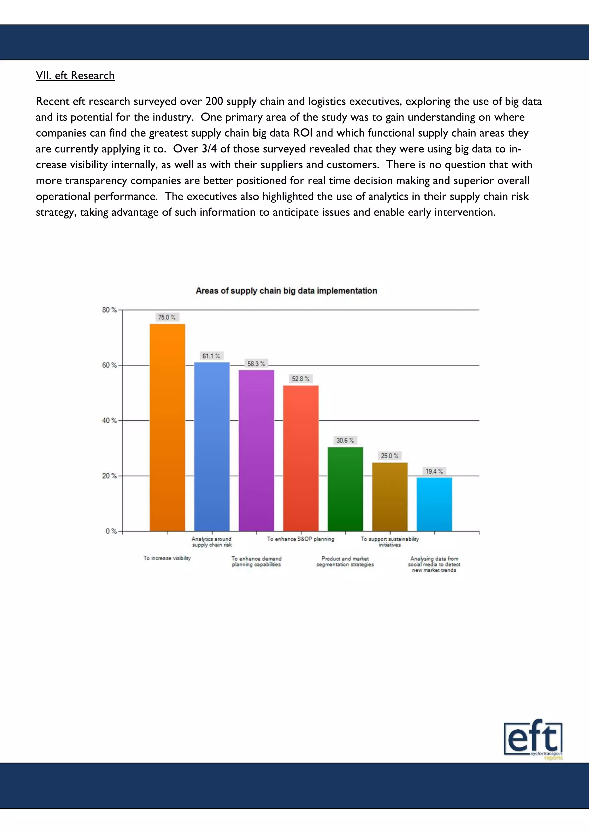 VII. eft Research
Recent eft research surveyed over 200 supply chain and logistics executives, exploring the use of big data
and its potential for the industry. One primary area of the study was to gain understanding on where
companies can find the greatest supply chain big data ROI and which functional supply chain areas they
are currently applying it to. Over 3/4 of those surveyed revealed that they were using big data to in-
crease visibility internally, as well as with their suppliers and customers. There is no question that with
more transparency companies are better positioned for real time decision making and superior overall
operational performance. The executives also highlighted the use of analytics in their supply chain risk
strategy, taking advantage of such information to anticipate issues and enable early intervention.
 