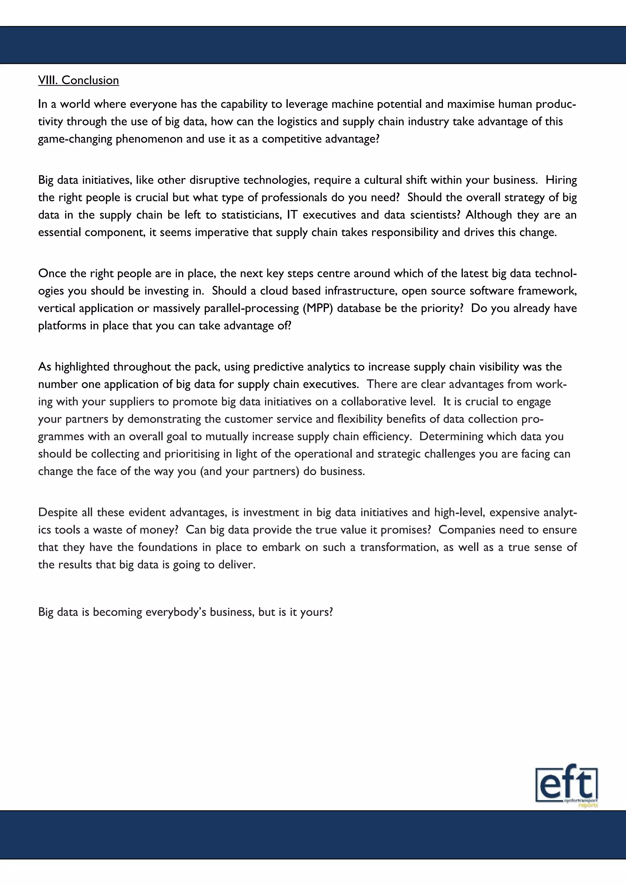 VIII. Conclusion
In a world where everyone has the capability to leverage machine potential and maximise human produc-
tivity through the use of big data, how can the logistics and supply chain industry take advantage of this
game-changing phenomenon and use it as a competitive advantage?
Big data initiatives, like other disruptive technologies, require a cultural shift within your business. Hiring
the right people is crucial but what type of professionals do you need? Should the overall strategy of big
data in the supply chain be left to statisticians, IT executives and data scientists? Although they are an
essential component, it seems imperative that supply chain takes responsibility and drives this change.
Once the right people are in place, the next key steps centre around which of the latest big data technol-
ogies you should be investing in. Should a cloud based infrastructure, open source software framework,
vertical application or massively parallel-processing (MPP) database be the priority? Do you already have
platforms in place that you can take advantage of?
As highlighted throughout the pack, using predictive analytics to increase supply chain visibility was the
number one application of big data for supply chain executives. There are clear advantages from work-
ing with your suppliers to promote big data initiatives on a collaborative level. It is crucial to engage
your partners by demonstrating the customer service and flexibility benefits of data collection pro-
grammes with an overall goal to mutually increase supply chain efficiency. Determining which data you
should be collecting and prioritising in light of the operational and strategic challenges you are facing can
change the face of the way you (and your partners) do business.
Despite all these evident advantages, is investment in big data initiatives and high-level, expensive analyt-
ics tools a waste of money? Can big data provide the true value it promises? Companies need to ensure
that they have the foundations in place to embark on such a transformation, as well as a true sense of
the results that big data is going to deliver.
Big data is becoming everybody’s business, but is it yours?
 