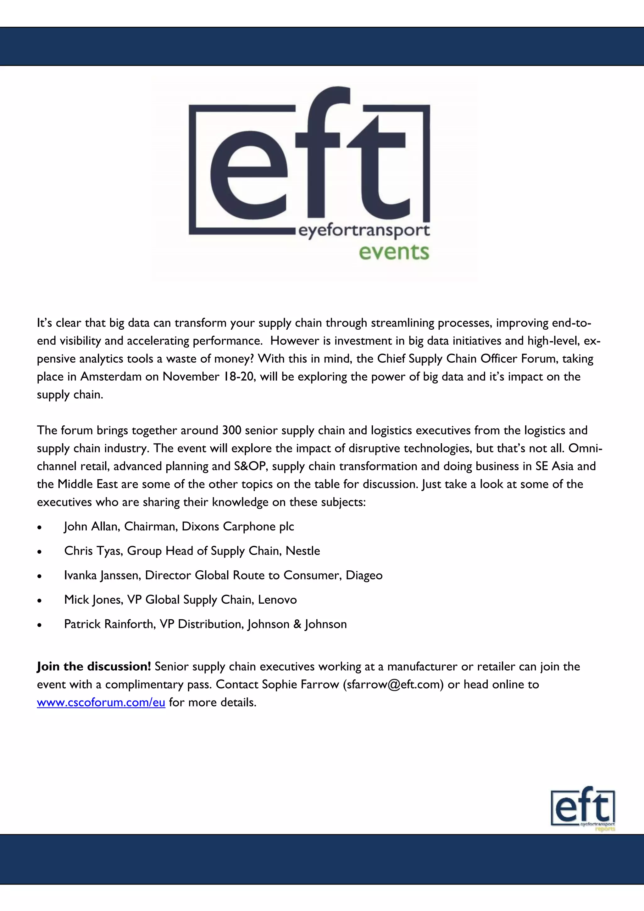 It’s clear that big data can transform your supply chain through streamlining processes, improving end-to-
end visibility and accelerating performance. However is investment in big data initiatives and high-level, ex-
pensive analytics tools a waste of money? With this in mind, the Chief Supply Chain Officer Forum, taking
place in Amsterdam on November 18-20, will be exploring the power of big data and it’s impact on the
supply chain.
The forum brings together around 300 senior supply chain and logistics executives from the logistics and
supply chain industry. The event will explore the impact of disruptive technologies, but that’s not all. Omni-
channel retail, advanced planning and S&OP, supply chain transformation and doing business in SE Asia and
the Middle East are some of the other topics on the table for discussion. Just take a look at some of the
executives who are sharing their knowledge on these subjects:
 John Allan, Chairman, Dixons Carphone plc
 Chris Tyas, Group Head of Supply Chain, Nestle
 Ivanka Janssen, Director Global Route to Consumer, Diageo
 Mick Jones, VP Global Supply Chain, Lenovo
 Patrick Rainforth, VP Distribution, Johnson & Johnson
Join the discussion! Senior supply chain executives working at a manufacturer or retailer can join the
event with a complimentary pass. Contact Sophie Farrow (sfarrow@eft.com) or head online to
www.cscoforum.com/eu for more details.
 