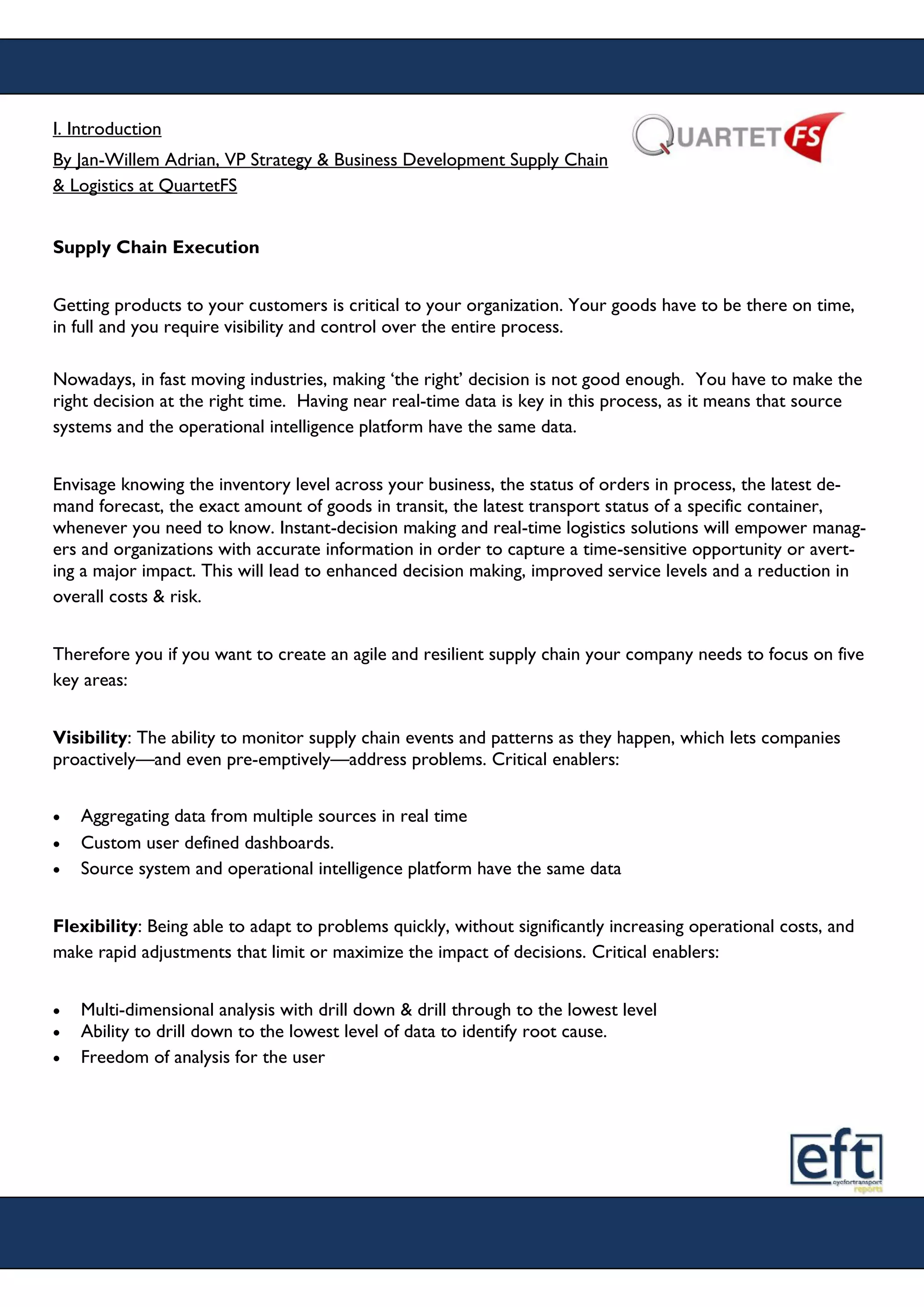 I. Introduction
By Jan-Willem Adrian, VP Strategy & Business Development Supply Chain
& Logistics at QuartetFS
Supply Chain Execution
Getting products to your customers is critical to your organization. Your goods have to be there on time,
in full and you require visibility and control over the entire process.
Nowadays, in fast moving industries, making ‘the right’ decision is not good enough. You have to make the
right decision at the right time. Having near real-time data is key in this process, as it means that source
systems and the operational intelligence platform have the same data.
Envisage knowing the inventory level across your business, the status of orders in process, the latest de-
mand forecast, the exact amount of goods in transit, the latest transport status of a specific container,
whenever you need to know. Instant-decision making and real-time logistics solutions will empower manag-
ers and organizations with accurate information in order to capture a time-sensitive opportunity or avert-
ing a major impact. This will lead to enhanced decision making, improved service levels and a reduction in
overall costs & risk.
Therefore you if you want to create an agile and resilient supply chain your company needs to focus on five
key areas:
Visibility: The ability to monitor supply chain events and patterns as they happen, which lets companies
proactively—and even pre-emptively—address problems. Critical enablers:
 Aggregating data from multiple sources in real time
 Custom user defined dashboards.
 Source system and operational intelligence platform have the same data
Flexibility: Being able to adapt to problems quickly, without significantly increasing operational costs, and
make rapid adjustments that limit or maximize the impact of decisions. Critical enablers:
 Multi-dimensional analysis with drill down & drill through to the lowest level
 Ability to drill down to the lowest level of data to identify root cause.
 Freedom of analysis for the user
 
