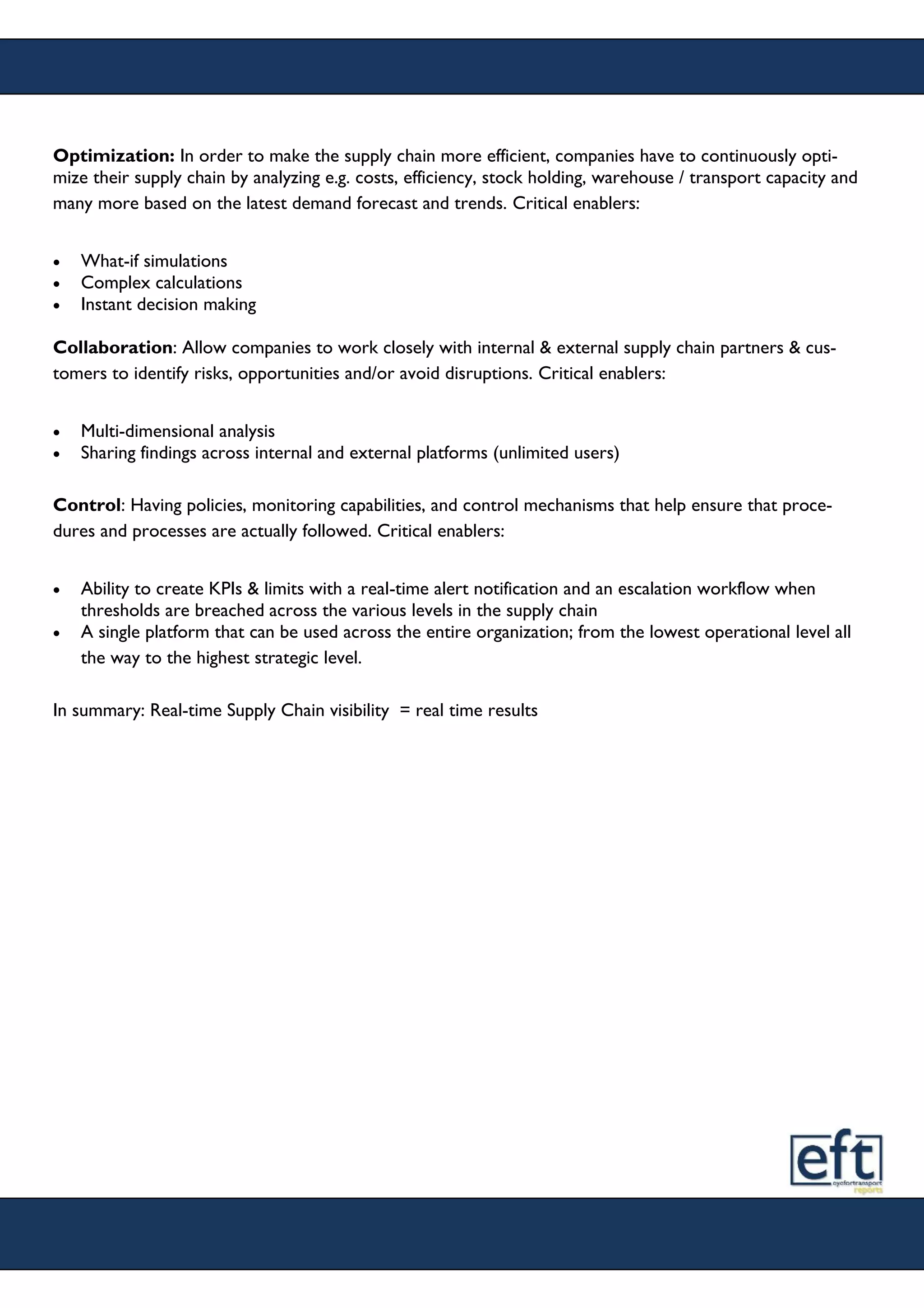 Optimization: In order to make the supply chain more efficient, companies have to continuously opti-
mize their supply chain by analyzing e.g. costs, efficiency, stock holding, warehouse / transport capacity and
many more based on the latest demand forecast and trends. Critical enablers:
 What-if simulations
 Complex calculations
 Instant decision making
Collaboration: Allow companies to work closely with internal & external supply chain partners & cus-
tomers to identify risks, opportunities and/or avoid disruptions. Critical enablers:
 Multi-dimensional analysis
 Sharing findings across internal and external platforms (unlimited users)
Control: Having policies, monitoring capabilities, and control mechanisms that help ensure that proce-
dures and processes are actually followed. Critical enablers:
 Ability to create KPIs & limits with a real-time alert notification and an escalation workflow when
thresholds are breached across the various levels in the supply chain
 A single platform that can be used across the entire organization; from the lowest operational level all
the way to the highest strategic level.
In summary: Real-time Supply Chain visibility = real time results
 
