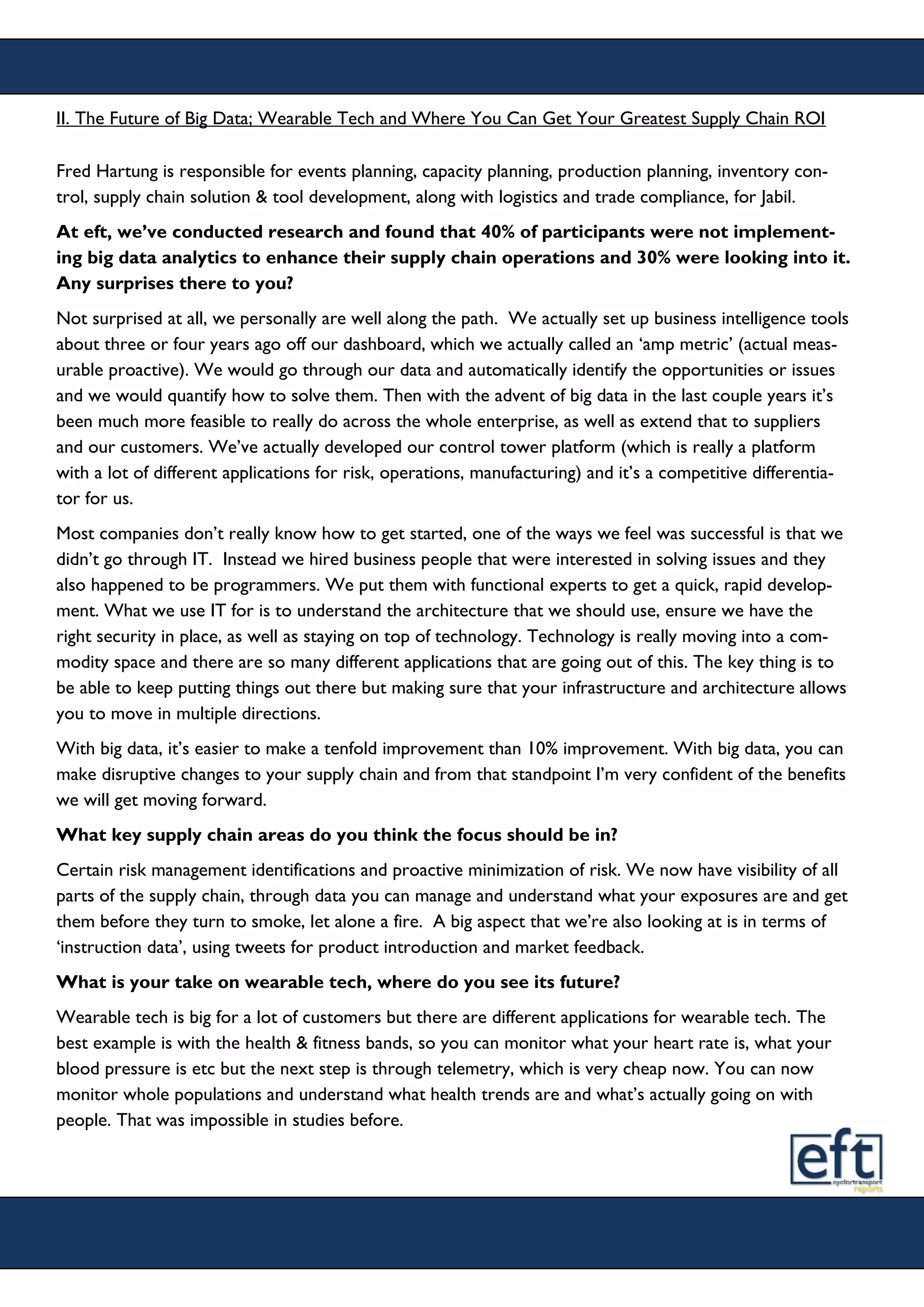 II. The Future of Big Data; Wearable Tech and Where You Can Get Your Greatest Supply Chain ROI
Fred Hartung is responsible for events planning, capacity planning, production planning, inventory con-
trol, supply chain solution & tool development, along with logistics and trade compliance, for Jabil.
At eft, we’ve conducted research and found that 40% of participants were not implement-
ing big data analytics to enhance their supply chain operations and 30% were looking into it.
Any surprises there to you?
Not surprised at all, we personally are well along the path. We actually set up business intelligence tools
about three or four years ago off our dashboard, which we actually called an ‘amp metric’ (actual meas-
urable proactive). We would go through our data and automatically identify the opportunities or issues
and we would quantify how to solve them. Then with the advent of big data in the last couple years it’s
been much more feasible to really do across the whole enterprise, as well as extend that to suppliers
and our customers. We’ve actually developed our control tower platform (which is really a platform
with a lot of different applications for risk, operations, manufacturing) and it’s a competitive differentia-
tor for us.
Most companies don’t really know how to get started, one of the ways we feel was successful is that we
didn’t go through IT. Instead we hired business people that were interested in solving issues and they
also happened to be programmers. We put them with functional experts to get a quick, rapid develop-
ment. What we use IT for is to understand the architecture that we should use, ensure we have the
right security in place, as well as staying on top of technology. Technology is really moving into a com-
modity space and there are so many different applications that are going out of this. The key thing is to
be able to keep putting things out there but making sure that your infrastructure and architecture allows
you to move in multiple directions.
With big data, it’s easier to make a tenfold improvement than 10% improvement. With big data, you can
make disruptive changes to your supply chain and from that standpoint I’m very confident of the benefits
we will get moving forward.
What key supply chain areas do you think the focus should be in?
Certain risk management identifications and proactive minimization of risk. We now have visibility of all
parts of the supply chain, through data you can manage and understand what your exposures are and get
them before they turn to smoke, let alone a fire. A big aspect that we’re also looking at is in terms of
‘instruction data’, using tweets for product introduction and market feedback.
What is your take on wearable tech, where do you see its future?
Wearable tech is big for a lot of customers but there are different applications for wearable tech. The
best example is with the health & fitness bands, so you can monitor what your heart rate is, what your
blood pressure is etc but the next step is through telemetry, which is very cheap now. You can now
monitor whole populations and understand what health trends are and what’s actually going on with
people. That was impossible in studies before.
 