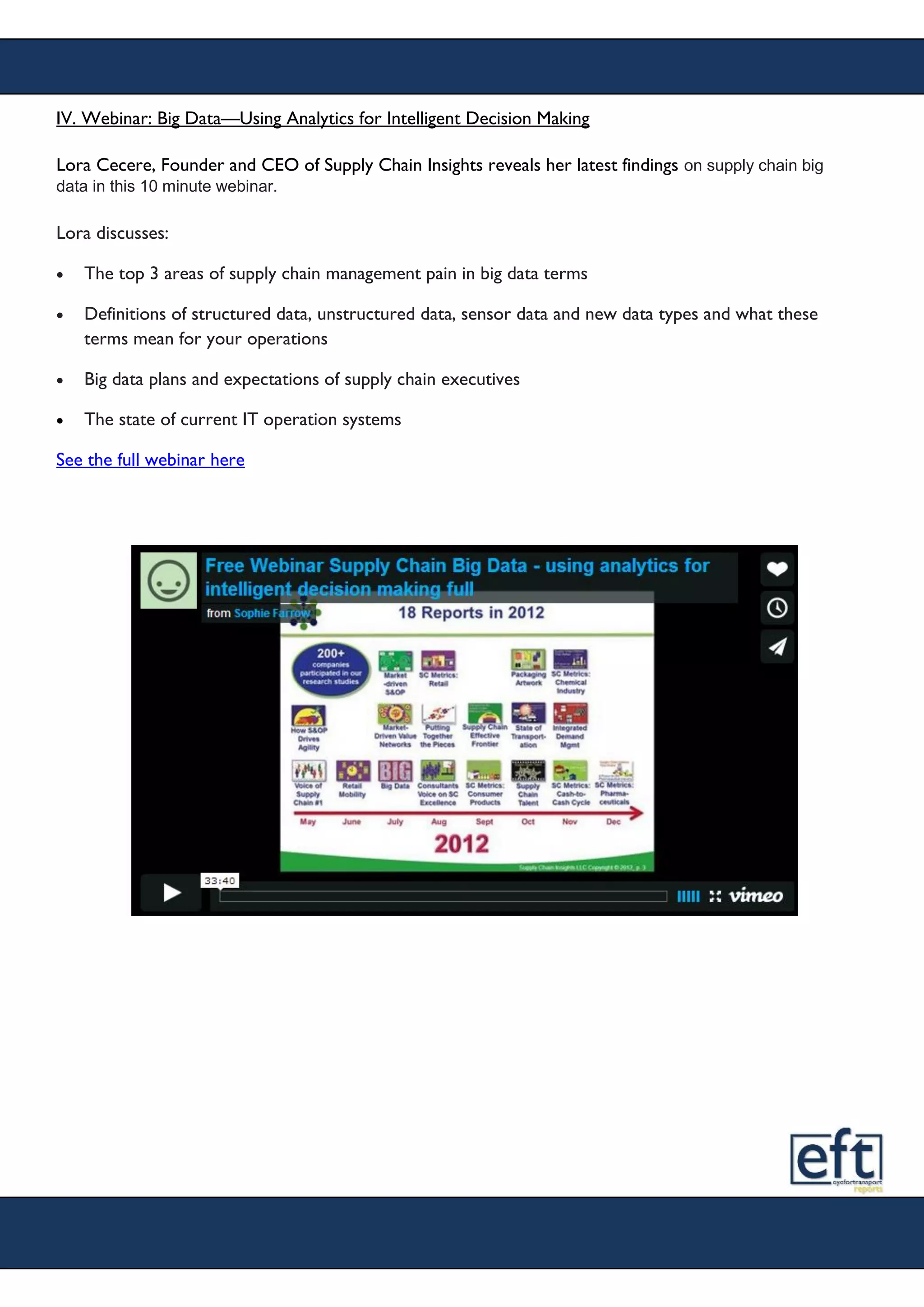 IV. Webinar: Big Data—Using Analytics for Intelligent Decision Making
Lora Cecere, Founder and CEO of Supply Chain Insights reveals her latest findings on supply chain big
data in this 10 minute webinar.
Lora discusses:
 The top 3 areas of supply chain management pain in big data terms
 Definitions of structured data, unstructured data, sensor data and new data types and what these
terms mean for your operations
 Big data plans and expectations of supply chain executives
 The state of current IT operation systems
See the full webinar here
 