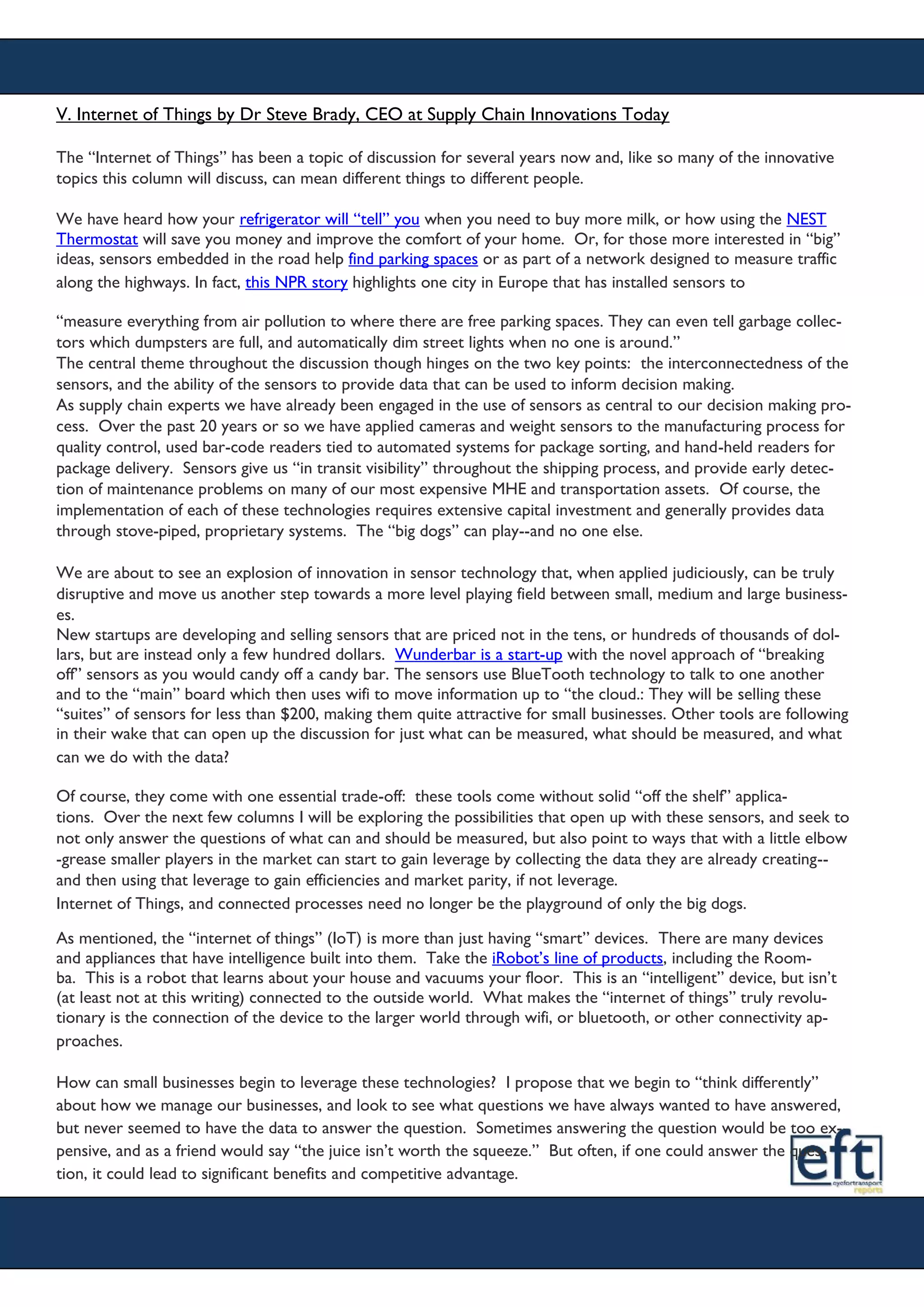 V. Internet of Things by Dr Steve Brady, CEO at Supply Chain Innovations Today
The “Internet of Things” has been a topic of discussion for several years now and, like so many of the innovative
topics this column will discuss, can mean different things to different people.
We have heard how your refrigerator will “tell” you when you need to buy more milk, or how using the NEST
Thermostat will save you money and improve the comfort of your home. Or, for those more interested in “big”
ideas, sensors embedded in the road help find parking spaces or as part of a network designed to measure traffic
along the highways. In fact, this NPR story highlights one city in Europe that has installed sensors to
“measure everything from air pollution to where there are free parking spaces. They can even tell garbage collec-
tors which dumpsters are full, and automatically dim street lights when no one is around.”
The central theme throughout the discussion though hinges on the two key points: the interconnectedness of the
sensors, and the ability of the sensors to provide data that can be used to inform decision making.
As supply chain experts we have already been engaged in the use of sensors as central to our decision making pro-
cess. Over the past 20 years or so we have applied cameras and weight sensors to the manufacturing process for
quality control, used bar-code readers tied to automated systems for package sorting, and hand-held readers for
package delivery. Sensors give us “in transit visibility” throughout the shipping process, and provide early detec-
tion of maintenance problems on many of our most expensive MHE and transportation assets. Of course, the
implementation of each of these technologies requires extensive capital investment and generally provides data
through stove-piped, proprietary systems. The “big dogs” can play--and no one else.
We are about to see an explosion of innovation in sensor technology that, when applied judiciously, can be truly
disruptive and move us another step towards a more level playing field between small, medium and large business-
es.
New startups are developing and selling sensors that are priced not in the tens, or hundreds of thousands of dol-
lars, but are instead only a few hundred dollars. Wunderbar is a start-up with the novel approach of “breaking
off” sensors as you would candy off a candy bar. The sensors use BlueTooth technology to talk to one another
and to the “main” board which then uses wifi to move information up to “the cloud.: They will be selling these
“suites” of sensors for less than $200, making them quite attractive for small businesses. Other tools are following
in their wake that can open up the discussion for just what can be measured, what should be measured, and what
can we do with the data?
Of course, they come with one essential trade-off: these tools come without solid “off the shelf” applica-
tions. Over the next few columns I will be exploring the possibilities that open up with these sensors, and seek to
not only answer the questions of what can and should be measured, but also point to ways that with a little elbow
-grease smaller players in the market can start to gain leverage by collecting the data they are already creating--
and then using that leverage to gain efficiencies and market parity, if not leverage.
Internet of Things, and connected processes need no longer be the playground of only the big dogs.
As mentioned, the “internet of things” (IoT) is more than just having “smart” devices. There are many devices
and appliances that have intelligence built into them. Take the iRobot’s line of products, including the Room-
ba. This is a robot that learns about your house and vacuums your floor. This is an “intelligent” device, but isn’t
(at least not at this writing) connected to the outside world. What makes the “internet of things” truly revolu-
tionary is the connection of the device to the larger world through wifi, or bluetooth, or other connectivity ap-
proaches.
How can small businesses begin to leverage these technologies? I propose that we begin to “think differently”
about how we manage our businesses, and look to see what questions we have always wanted to have answered,
but never seemed to have the data to answer the question. Sometimes answering the question would be too ex-
pensive, and as a friend would say “the juice isn’t worth the squeeze.” But often, if one could answer the ques-
tion, it could lead to significant benefits and competitive advantage.
 