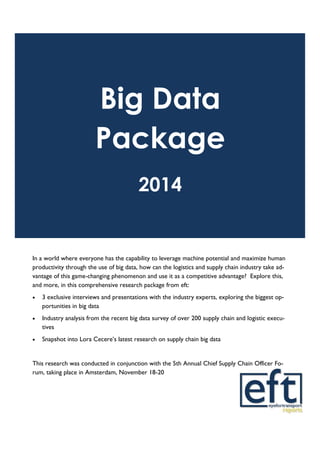 Big Data
Package
2014
In a world where everyone has the capability to leverage machine potential and maximize human
productivity through the use of big data, how can the logistics and supply chain industry take ad-
vantage of this game-changing phenomenon and use it as a competitive advantage? Explore this,
and more, in this comprehensive research package from eft:
 3 exclusive interviews and presentations with the industry experts, exploring the biggest op-
portunities in big data
 Industry analysis from the recent big data survey of over 200 supply chain and logistic execu-
tives
 Snapshot into Lora Cecere’s latest research on supply chain big data
This research was conducted in conjunction with the 5th Annual Chief Supply Chain Officer Fo-
rum, taking place in Amsterdam, November 18-20
 
