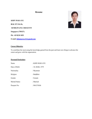 Resume
KHIN MAR AYE
BLK 327 #14-36,
SEMBAWANG CRESCENT
Singapore (750327)
Ph: +65 8218 1853
E-mail: khinmaraye11@gmail.com
Career Objective
To contribute the most using the knowledge gained from the past and learn new things to advance the
career and grow with the organization.
Personal Particulars
Name : KHIN MAR AYE
Date of Birth : 10, MAR, 1979
Nationality : Myanmar
Religion : Buddhist
Gender : Female
Marital Status : Married
Passport No : MA374546
 
