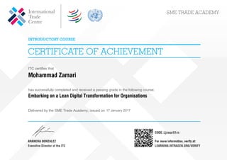 ITC certifies that
Mohammad Zamari
has successfully completed and received a passing grade in the following course:
Embarking on a Lean Digital Transformation for Organisations
Delivered by the SME Trade Academy, issued on 17 January 2017
Ljswar91rn
Powered by TCPDF (www.tcpdf.org)
 