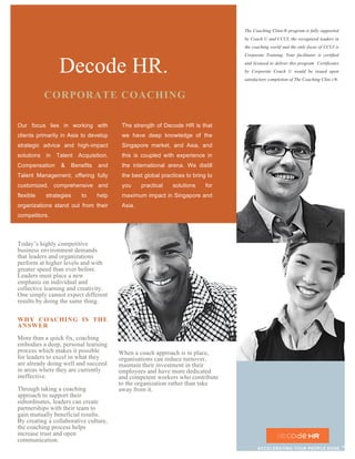 Our focus lies in working with
clients primarily in Asia to develop
strategic advice and high-impact
solutions in Talent Acquisition,
Compensation & Benefits and
Talent Management; offering fully
customized, comprehensive and
flexible strategies to help
organizations stand out from their
competitors.
Today’s highly competitive
business environment demands
that leaders and organizations
perform at higher levels and with
greater speed than ever before.
Leaders must place a new
emphasis on individual and
collective learning and creativity.
One simply cannot expect different
results by doing the same thing.
WHY COACHING IS THE
ANSWER
More than a quick fix, coaching
embodies a deep, personal learning
process which makes it possible
for leaders to excel in what they
are already doing well and succeed
in areas where they are currently
ineffective.
Through taking a coaching
approach to support their
subordinates, leaders can create
partnerships with their team to
gain mutually beneficial results.
By creating a collaborative culture,
the coaching process helps
increase trust and open
communication.
Decode HR.
The strength of Decode HR is that
we have deep knowledge of the
Singapore market, and Asia, and
this is coupled with experience in
the international arena. We distill
the best global practices to bring to
you practical solutions for
maximum impact in Singapore and
Asia.
When a coach approach is in place,
organisations can reduce turnover,
maintain their investment in their
employees and have more dedicated
and competent workers who contribute
to the organization rather than take
away from it.
The Coaching Clinic® program is fully supported
by Coach U and CCUI, the recognized leaders in
the coaching world and the only focus of CCUI is
Corporate Training. Your facilitator is certified
and licensed to deliver this program. Certificates
by Corporate Coach U would be issued upon
satisfactory completion of The Coaching Clini c®.
CORPORATE COACHING
ACCELERATING YOUR PEOPLE EDGE ™
 