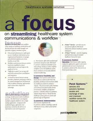 solutionthcare systems
on streamlining healthcare system
communications & workflow
Significant communications and workflow
issues emerge as healthcare systems form, and
the line between who really manages care
(provider or payor) continues to grow.
n Clinical and administrative staff require
access to healthcare information across
organizational boundaries to manage
and administer patient care at any
location, at any time.
n Workflows and processes between entities
need to be simplified to reduce
administrative costs and improve the
quality of service.
n "Difficult-to-realize" cost savings still
need to be achieved from consolidation
and integration.
n A network of shared interests among
providers, employers, and payors needs to
be created (managed care and financial
risk) to address emerging opportunities
and to renew their competitive
advantage.
Web-accessible technology is changing the
exchange of information within healthcare
systems. The Web browser can integrate
multiple computer platforms into a single
desktop application. Compared with
traditional legacy approaches and
proprietary networks, the delivery of
information is fast and inexpensive.
A Perot Systems offers both standard and
customized enterprise-wide, Web-based
E-commerce solutions to facilitate access
and exchange of data, as well as improve
workflows across the healthcare system.
Our E-commerce services and solutions
include the following:
E-commerce Feasibility and
Design Perot Systems works hand-in-
hand with our clients to determine the
feasibility and Return On Investment (R01)
of a healthcare system's E-commerce
solution. This process starts with a business
and technical assessment of the current
environment, workflow, and business
practices. It finishes with an E-commerce
solution design that is a "best fit" for the
healthcare system, given its current and
planned stage of integration.
E-commerce Implementation
Perot Systems implements the
E-commerce solution, including a suite of
Web-based services, which consist of two
components:
E-Sync TM Service — provides easy-to-
use and cost-effective Web-based
interactions between healthcare systems
and payors.
E-Trans" Service — provides mapping
and batch processing of standard
healthcare transaction types.
E-commerce Solution
Operation Perot Systems offers ongoing
evaluation, application support, and system
administration services to maintain an
E-commerce solution at the client site or at
Perot Systems' data center.
perot
Perot Systems TM
services and
solutions facilitate
access and
exchange of data
and improved
workflow across the
healthcare system.
S ems TM
 