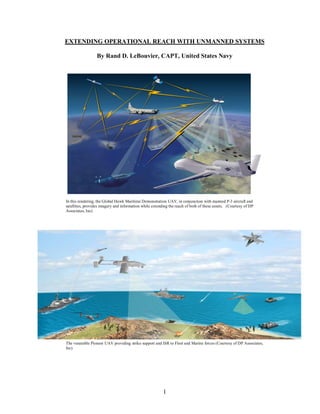 EXTENDING OPERATIONAL REACH WITH UNMANNED SYSTEMS
By Rand D. LeBouvier, CAPT, United States Navy
In this rendering, the Global Hawk Maritime Demonstration UAV, in conjunction with manned P-3 aircraft and
satellites, provides imagery and information while extending the reach of both of these assets. (Courtesy of DP
Associates, Inc)
The venerable Pioneer UAV providing strike support and ISR to Fleet and Marine forces (Courtesy of DP Associates,
Inc)
1
 