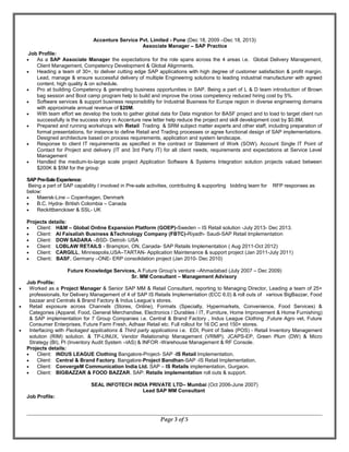 Accenture Service Pvt. Limited - Pune (Dec 18, 2009 –Dec 18, 2013)
Associate Manager – SAP Practice
Job Profile:
• As a SAP Associate Manager the expectations for the role spans across the 4 areas i.e. Global Delivery Management,
Client Management, Competency Development & Global Alignments.
• Heading a team of 30+, to deliver cutting edge SAP applications with high degree of customer satisfaction & profit margin.
Lead, manage & ensure successful delivery of multiple Engineering solutions to leading industrial manufacturer with agreed
content, high quality & on schedule.
• Pro at building Competency & generating business opportunities in SAP. Being a part of L & D team introduction of Brown
bag session and Boot camp program help to build and improve the cross competency reduced hiring cost by 5%.
• Software services & support business responsibility for Industrial Business for Europe region in diverse engineering domains
with approximate annual revenue of $20M.
• With team effort we develop the tools to gather global data for Data migration for BASF project and to load to target client run
successfully is the success story in Accenture new letter help reduce the project and skill development cost by $0.8M.
• Prepared and running workshops with Retail Trading & SRM subject matter experts and other staff, including preparation of
formal presentations, for instance to define Retail and Trading processes or agree functional design of SAP implementations.
Designed architecture based on process requirements, application and system landscape.
• Response to client IT requirements as specified in the contract or Statement of Work (SOW). Account Single IT Point of
Contact for Project and delivery (IT and 3rd Party IT) for all client needs, requirements and expectations at Service Level
Management
• Handled the medium-to-large scale project Application Software & Systems Integration solution projects valued between
$200K & $5M for the group
SAP Pre-SaleExperience:
Being a part of SAP capability I involved in Pre-sale activities, contributing & supporting bidding team for RFP responses as
below:
• Maersk-Line – Copenhagen, Denmark
• B.C. Hydra- British Colombia – Canada
• Reckittbenckiser & SSL- UK
Projects details:
• Client: H&M – Global Online Expansion Platform (GOEP)-Sweden – IS Retail solution -July 2013- Dec 2013.
• Client: Al Faisaliah Business &Technology Company (FBTC)-Riyadh- Saudi-SAP Retail Implementation
• Client: DOW SADARA –BSD- Detroit- USA
• Client: LOBLAW RETAILS - Brampton, ON, Canada- SAP Retails Implementation ( Aug 2011-Oct 2012)
• Client: CARGILL, Minneapolis,USA–TARTAN- Application Maintenance & support project (Jan 2011-July 2011)
• Client: BASF, Germany –ONE- ERP consolidation project (Jan 2010- Dec 2010)
Future Knowledge Services, A Future Group's venture –Ahmadabad (July 2007 – Dec 2009)
Sr. MM Consultant – Management Advisory
Job Profile:
• Worked as a Project Manager & Senior SAP MM & Retail Consultant, reporting to Managing Director, Leading a team of 25+
professionals, for Delivery Management of 4 of SAP IS Retails Implementation (ECC 6.0) & roll outs of various BigBazzar, Food
bazaar and Centrals & Brand Factory & Indus League’s stores.
• Retail exposure across Channels (Stores, Online), Formats (Specialty, Hypermarkets, Convenience, Food Services) &
Categories (Apparel, Food, General Merchandise, Electronics / Durables / IT, Furniture, Home Improvement & Home Furnishing)
& SAP implementation for 7 Group Companies i.e. Central & Brand Factory , Indus League Clothing ,Future Agro vet, Future
Consumer Enterprises, Future Farm Fresh, Adhaar Retail etc. Full rollout for 16 DC and 150+ stores.
• Interfacing with Packaged applications & Third party applications i.e. EDI, Point of Sales (POS) - Retail Inventory Management
solution (RIM) solution. & TP-LINUX, Vendor Relationship Management (VRMP), JCAPS-EP, Green Plum (DW) & Micro
Strategy (BI), PI (Inventory Audit System –IAS) & INFOR -Warehouse Management & RF Console.
Projects details:
• Client: INDUS LEAGUE Clothing Bangalore-Project- SAP -IS Retail Implementation.
• Client: Central & Brand Factory, Bangalore-Project Bandhan-SAP -IS Retail Implementation.
• Client: ConvergeM Communication India Ltd. SAP – IS Retails implementation, Gurgaon.
• Client: BIGBAZZAR & FOOD BAZZAR. SAP: Retails implementation roll outs & support.
SEAL INFOTECH INDIA PRIVATE LTD– Mumbai (Oct 2006-June 2007)
Lead SAP MM Consultant
Job Profile:
Page 3 of 5
 
