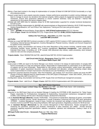 •Being a Team lead involved in the design & implementation of complex IS Retail & IS Mill SAP ECC6.0 functionality on a high
end enterprise solution
•Support project lead to track projects execution progress. Analyze performance parameters to predict coming challenges. Lead
team to manage & recover any deviations from planned progress. Define projects & engagement governance & escalation
mechanism. Ensure strict governance adherence to ensure customer stickiness. Carry out External / Internal Risk
assessment for the projects and device mitigation plans.
•Worked with SAP GDN India for realization phase for IS Mill implementation supported for complex functional development,
EUT/SIT & UAT.
•End to End IS Retails implementation for @HOME with special emphasis on Requirements Gathering, AS-IS TO BE blueprinting,
Solution Design/Blueprint, UAT and Product Test, Deployment, Training and End User post go-live support.
Projects details:
• Client: @HOME- Nil Kamal Plastics -Project @Home -SAP IS Retail Implementation ECC 6.0, Mumbai
• Client:-Project- Srusti- M/s RAYMOND PVT.LTD.- Project Dhristi- SAP R/3- IS MILL ECC6.0 Implementation
Soltitus Info Tech Pvt.Ltd. – New Delhi (July 2006 –Sept 2006)
Lead SAP MM Consultant
Job Profile:
•Worked as a Lead SAP-MM WM Functional consultant on SAP Logistics ECC6.0 module on SAP implementations capabilities in
Purchasing, External Services Management, Inventory Management, Physical Inventory, Valuation and Account Assignment
& Logistics Invoice Verification.
•Configuration, testing, documentation and training of the entire Requisition to Pay process including: material master, goods
movements (receipts, issues, transfers, etc.), inventory management, Warehouse management , Lean warehouse &
Extended Ware house & handling unit & RF console; ASN (advanced ship notices), output processing; stock transport
orders for inter and intra company processing.
Projects details: Client: REDINGTON Gulf FZE, Jebel Ali Dubai SAP R/3- ECC6.0 Implementation
Jabil Circuit India Pvt.Ltd. –Ranjangoan, Pune (Feb 2005 –June 2006)
Lead Subject Matter Expert- SAP
Job Profile:
•Lead a team of SME and report to the Senior Manager cum director involved in the design & implementation of complex SAP
ECC5.0 functionality on a high end enterprise solution. Responsible for Implementation & customization of my SAP ECC5.0
of Logistics and its cross functionality. Responsible for User training, product demonstration, system study, gap analysis,
preparation of system requirement document, resource identification and allocation, schedule monitoring, project status
review implementation & constant improvement in the features and user friendliness in the systems.
•Assignment comprises Business Processes / Blue Print finalization, gap analysis; EUT documents creation and study the BPP
process of Penang, Malaysia Plant for Implementation of the SAP project at Ranjangaon –Indian Site & WUXI _china roll out
& SAP upgrade from SAP 4.5 to ECC 5.0.
•Configuration, testing, documentation and training of P2P, Supply Chain and Warehouse management processes.
Projects details: Client: Jabil Circuit – Project –Fusion -SAP R/3- ECC5.0 Implementation with CIN implementation.
Non –SAP /Domain Experience
Hindustan Copper Limited–Taloja, Navi Mumbai (June 1995 – Jan 2005) Public Sector –GOI Undertaking
Assistant Manager
Job Profile:
•Reported to the GM-Project Head and as Assistant Manager & heading the SYSTEMS & MIS department for Taloja Copper
Project, responsible for IT-Infrastructure management & Implementing, Computerized maintenance management system
(CCMS). Lead meetings with the User in Business Analysis, development of Business.
• As an Assistant Manager (Material); includes: PURCHASE: - Procurement of Capital Items, Machinery & spares, consumables
indigenous & imported sources. Vender development & vender Evaluations conforming ISO STD. MIS report generations
.STORES: - Inventory Management, receipt & issue, Controls the movement and storage of stocks, Store Accounting &
Inventory Control (Local ERP- Busy Accounting Software), MIS report generations. Negotiating contracts for O& M services
•As an Assistant Manager (Mechanical) my role involves Management & Plant Maintenance. People management and
monitoring the preventive, predictive and shutdown maintenance of plant machinery and utilities. Provide technical
assistance regarding equipment specification, selection, acceptance, operation and maintenance. Leading a team of 40
technicians.
M/S Ispat Profile India Pvt.Ltd. – Sanaswadi, Pune (Jan 1992 –May 1993) Senior
Engineer-Maintenance
Job Profile:
Page 4 of 5
 