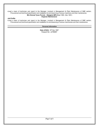 •Lead a team of technician and report to the Manager, involved in Management & Plant Maintenance of SME section.
Procurement and technical specification and installation & commissioning of various machinery and their maintenance.
M/s Himmat Tyres Pvt.Ltd. – Balaghat (MP) (Sept 1990 –Dec 1991)
Engineer Maintenance
Job Profile:
•Lead a team of technician and report to the Manager, involved in Management & Plant Maintenance of SME section.
Procurement and technical specification and installation & commissioning of various machineries and their maintenance.
Personal Information
Date of Birth: 18th
Nov 1967
Passport No –J2786867
Page 5 of 5
 