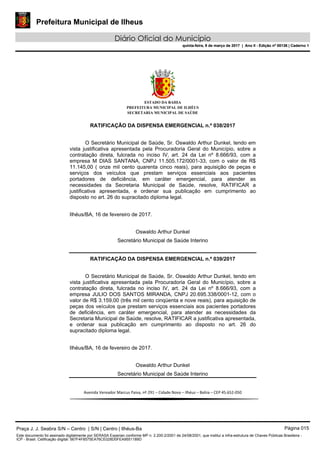Prefeitura Municipal de Ilheus
Diário Oficial do Município
quinta-feira, 9 de março de 2017 | Ano II - Edição nº 00136 | Caderno 1
ESTADO DA BAHIA
PREFEITURA MUNICIPAL DE ILHÉUS
SECRETARIA MUNICIPAL DE SAÚDE
RATIFICAÇÃO DA DISPENSA EMERGENCIAL n.º 038/2017
O Secretário Municipal de Saúde, Sr. Oswaldo Arthur Dunkel, tendo em
vista justificativa apresentada pela Procuradoria Geral do Município, sobre a
contratação direta, fulcrada no inciso IV, art. 24 da Lei nº 8.666/93, com a
empresa M DIAS SANTANA, CNPJ 11.505.172/0001-33, com o valor de R$
11.145,00 ( onze mil cento quarenta cinco reais), para aquisição de peças e
serviços dos veículos que prestam serviços essenciais aos pacientes
portadores de deficiência, em caráter emergencial, para atender as
necessidades da Secretaria Municipal de Saúde, resolve, RATIFICAR a
justificativa apresentada, e ordenar sua publicação em cumprimento ao
disposto no art. 26 do supracitado diploma legal.
Ilhéus/BA, 16 de fevereiro de 2017.
Oswaldo Arthur Dunkel
Secretário Municipal de Saúde Interino
RATIFICAÇÃO DA DISPENSA EMERGENCIAL n.º 039/2017
O Secretário Municipal de Saúde, Sr. Oswaldo Arthur Dunkel, tendo em
vista justificativa apresentada pela Procuradoria Geral do Município, sobre a
contratação direta, fulcrada no inciso IV, art. 24 da Lei nº 8.666/93, com a
empresa JULIO DOS SANTOS MIRANDA, CNPJ 20.695.338/0001-12, com o
valor de R$ 3.159,00 (três mil cento cinqüenta e nove reais), para aquisição de
peças dos veículos que prestam serviços essenciais aos pacientes portadores
de deficiência, em caráter emergencial, para atender as necessidades da
Secretaria Municipal de Saúde, resolve, RATIFICAR a justificativa apresentada,
e ordenar sua publicação em cumprimento ao disposto no art. 26 do
supracitado diploma legal.
Ilhéus/BA, 16 de fevereiro de 2017.
Oswaldo Arthur Dunkel
Secretário Municipal de Saúde Interino
Avenida Vereador Marcus Paiva, nº 291 – Cidade Nova – Ilhéus – Bahia – CEP 45.652-050
Praça J. J. Seabra S/N – Centro | S/N | Centro | Ilhéus-Ba Página 015
Este documento foi assinado digitalmente por SERASA Experian conforme MP n. 2.200-2/2001 de 24/08/2001, que institui a infra-estrutura de Chaves Públicas Brasileira -
ICP - Brasil. Cetificação diigital: 567F4F8575EA76CE028D0FEA9551189D
Prefeitura Municipal de Ilheus
Diário Oficial do Município
quinta-feira, 9 de março de 2017 | Ano II - Edição nº 00136 | Caderno 1
 