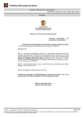 Prefeitura Municipal de Ilheus
Diário Oficial do Município
quinta-feira, 9 de março de 2017 | Ano II - Edição nº 00136 | Caderno 1
Portaria
ESTADO DA BAHIA
PREFEITURA MUNICIPAL DE ILHÉUS
SECRETARIA DE ADMINISTRAÇÃO
Portaria n.º 073 de 21 de fevereiro de 2017.
Concede Prorrogação de
Licença Sem Vencimentos.
O Secretário de Administração do Município de Ilhéus, Estado da Bahia,
no uso de suas atribuições conferidas através do Decreto nº 008/2017,
R E S O L V E:
Art. 1º - Conceder prorrogação de licença sem vencimentos, solicitada através do
processo administrativo nº 007490/2.016, pelo período de 02 (dois) anos com início
em 09 de julho de 2.016 e término em 08 de julho de 2.018, para a servidora, Sr.ª
MICHELLE FARIAS DOCIO DE PAULA, Assistente Social, matrícula nº 013844,
lotada na SECRETARIA MUNICIPAL DE SAÚDE, deste Município, com fulcro no § 4º,
do art. 119, da Lei nº 3.760/2016.
Art. 2º - Esta Portaria entra em vigor a partir desta data, retroagindo seus efeitos
legais em 09 de julho de 2.016.
Art. 3º - Revogadas as disposições em contrario.
Gabinete do Secretário de Administração do Município de Ilhéus, em 21 de
fevereiro de 2.017, 482º da Capitania e 135º de elevação à Cidade.
BENTO JOSE LIMA NETO
Secretário de Administração
Praça J. J. Seabra S/N – Centro | S/N | Centro | Ilhéus-Ba Página 018
Este documento foi assinado digitalmente por SERASA Experian conforme MP n. 2.200-2/2001 de 24/08/2001, que institui a infra-estrutura de Chaves Públicas Brasileira -
ICP - Brasil. Cetificação diigital: 93669C9D4B8DF087CB73926B51289224
 