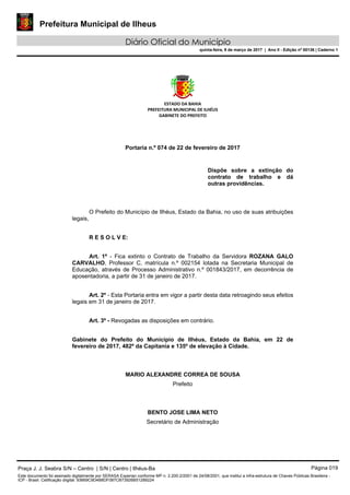 Prefeitura Municipal de Ilheus
Diário Oficial do Município
quinta-feira, 9 de março de 2017 | Ano II - Edição nº 00136 | Caderno 1
ESTADO DA BAHIA
PREFEITURA MUNICIPAL DE ILHÉUS
GABINETE DO PREFEITO
Portaria n.º 074 de 22 de fevereiro de 2017
Dispõe sobre a extinção do
contrato de trabalho e dá
outras providências.
O Prefeito do Município de Ilhéus, Estado da Bahia, no uso de suas atribuições
legais,
R E S O L V E:
Art. 1º - Fica extinto o Contrato de Trabalho da Servidora ROZANA GALO
CARVALHO, Professor C, matrícula n.º 002154 lotada na Secretaria Municipal de
Educação, através de Processo Administrativo n.º 001843/2017, em decorrência de
aposentadoria, a partir de 31 de janeiro de 2017.
Art. 2º - Esta Portaria entra em vigor a partir desta data retroagindo seus efeitos
legais em 31 de janeiro de 2017.
Art. 3º - Revogadas as disposições em contrário.
Gabinete do Prefeito do Município de Ilhéus, Estado da Bahia, em 22 de
fevereiro de 2017, 482º da Capitania e 135º de elevação à Cidade.
MARIO ALEXANDRE CORREA DE SOUSA
Prefeito
BENTO JOSE LIMA NETO
Secretário de Administração
Praça J. J. Seabra S/N – Centro | S/N | Centro | Ilhéus-Ba Página 019
Este documento foi assinado digitalmente por SERASA Experian conforme MP n. 2.200-2/2001 de 24/08/2001, que institui a infra-estrutura de Chaves Públicas Brasileira -
ICP - Brasil. Cetificação diigital: 93669C9D4B8DF087CB73926B51289224
 