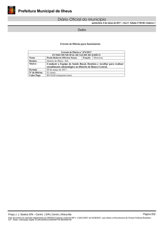 Prefeitura Municipal de Ilheus
Diário Oficial do Município
quinta-feira, 9 de março de 2017 | Ano II - Edição nº 00136 | Caderno 1
Outro
Extrato de Diárias para funcionários
Extrato de Diária n.º 074/2017
FUNDO MUNICIPAL DE SAÚDE DE ILHÉUS
Nome Paulo Roberto Oliveira Souza. Função Motorista.
Destino Distrito de Ilhéus - BA
Motivo Conduzir a Equipe de Saúde Bucal, Dentista e Auxiliar para realizar
atendimento odontológico no Distrito de Banco Central.
Período 09 de março de 2017.
Nº de Diárias 01 (uma)
Valor Pago R$ 50,00 (cinquenta reais)
Praça J. J. Seabra S/N – Centro | S/N | Centro | Ilhéus-Ba Página 002
Este documento foi assinado digitalmente por SERASA Experian conforme MP n. 2.200-2/2001 de 24/08/2001, que institui a infra-estrutura de Chaves Públicas Brasileira -
ICP - Brasil. Cetificação diigital: EC36C50240CCD99359FF9F3BD098470E
Prefeitura Municipal de Ilheus
Diário Oficial do Município
quinta-feira, 9 de março de 2017 | Ano II - Edição nº 00136 | Caderno 1
 