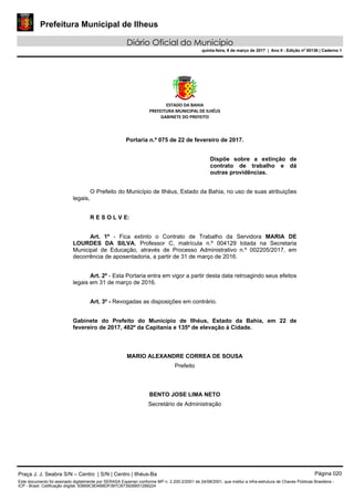 Prefeitura Municipal de Ilheus
Diário Oficial do Município
quinta-feira, 9 de março de 2017 | Ano II - Edição nº 00136 | Caderno 1
ESTADO DA BAHIA
PREFEITURA MUNICIPAL DE ILHÉUS
GABINETE DO PREFEITO
Portaria n.º 075 de 22 de fevereiro de 2017.
Dispõe sobre a extinção de
contrato de trabalho e dá
outras providências.
O Prefeito do Município de Ilhéus, Estado da Bahia, no uso de suas atribuições
legais,
R E S O L V E:
Art. 1º - Fica extinto o Contrato de Trabalho da Servidora MARIA DE
LOURDES DA SILVA, Professor C, matrícula n.º 004129 lotada na Secretaria
Municipal de Educação, através de Processo Administrativo n.º 002205/2017, em
decorrência de aposentadoria, a partir de 31 de março de 2016.
Art. 2º - Esta Portaria entra em vigor a partir desta data retroagindo seus efeitos
legais em 31 de março de 2016.
Art. 3º - Revogadas as disposições em contrário.
Gabinete do Prefeito do Município de Ilhéus, Estado da Bahia, em 22 de
fevereiro de 2017, 482º da Capitania e 135º de elevação à Cidade.
MARIO ALEXANDRE CORREA DE SOUSA
Prefeito
BENTO JOSE LIMA NETO
Secretário de Administração
Praça J. J. Seabra S/N – Centro | S/N | Centro | Ilhéus-Ba Página 020
Este documento foi assinado digitalmente por SERASA Experian conforme MP n. 2.200-2/2001 de 24/08/2001, que institui a infra-estrutura de Chaves Públicas Brasileira -
ICP - Brasil. Cetificação diigital: 93669C9D4B8DF087CB73926B51289224
 
