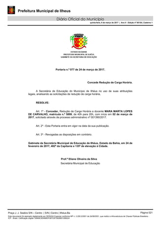 Prefeitura Municipal de Ilheus
Diário Oficial do Município
quinta-feira, 9 de março de 2017 | Ano II - Edição nº 00136 | Caderno 1
Portaria n.º 077 de 24 de março de 2017.
Concede Redução de Carga Horária.
A Secretária de Educação do Município de Ilhéus no uso de suas atribuições
legais, analisando as solicitações de redução de carga horária,
RESOLVE:
Art. 1º - Conceder, Redução de Carga Horária a docente MARA MARTA LOPES
DE CARVALHO, matrícula n.º 5899, de 40h para 20h, com início em 02 de março de
2017, solicitado através de processo administrativo nº 001390/2017.
Art. 2º - Esta Portaria entra em vigor na data da sua publicação.
Art. 3º - Revogadas as disposições em contrário.
Gabinete da Secretária Municipal de Educação de Ilhéus, Estado da Bahia, em 24 de
fevereiro de 2017, 482º da Capitania e 135º de elevação à Cidade.
Prof.ª Eliane Oliveira da Silva
Secretária Municipal de Educação
Praça J. J. Seabra S/N – Centro | S/N | Centro | Ilhéus-Ba Página 021
Este documento foi assinado digitalmente por SERASA Experian conforme MP n. 2.200-2/2001 de 24/08/2001, que institui a infra-estrutura de Chaves Públicas Brasileira -
ICP - Brasil. Cetificação diigital: 93669C9D4B8DF087CB73926B51289224
 