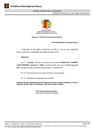 Prefeitura Municipal de Ilheus
Diário Oficial do Município
quinta-feira, 9 de março de 2017 | Ano II - Edição nº 00136 | Caderno 1
Portaria n.º 078 de 24 de fevereiro de 2017.
Concede Redução de Carga Horária.
A Secretária de Educação do Município de Ilhéus no uso de suas atribuições
legais, analisando as solicitações de redução de carga horária,
RESOLVE:
Art. 1º - Conceder, Redução de Carga Horária a docente TIANE KELLY CAMPOS
LEITE FERREIRA, matrícula n.º 18801, de 40h para 20h, com início em 02 de março de
2017, solicitado através de processo administrativo n.º 001527/2017.
Art. 2º - Esta Portaria entra em vigor na data da sua publicação.
Art. 3º - Revogadas as disposições em contrário.
Gabinete da Secretária Municipal de Educação de Ilhéus, Estado da Bahia, em 24 de
fevereiro de 2017, 482º da Capitania e 135º de elevação à Cidade.
Prof.ª Eliane Oliveira da Silva
Secretária Municipal de Educação
Praça J. J. Seabra S/N – Centro | S/N | Centro | Ilhéus-Ba Página 022
Este documento foi assinado digitalmente por SERASA Experian conforme MP n. 2.200-2/2001 de 24/08/2001, que institui a infra-estrutura de Chaves Públicas Brasileira -
ICP - Brasil. Cetificação diigital: 93669C9D4B8DF087CB73926B51289224
 
