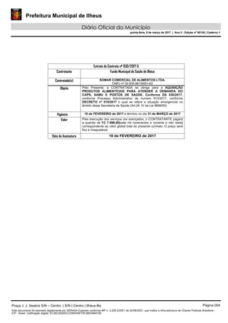 Prefeitura Municipal de Ilheus
Diário Oficial do Município
quinta-feira, 9 de março de 2017 | Ano II - Edição nº 00136 | Caderno 1
Extrato do Contrato nº 030/2017-S
Contratante Fundo Municipal de Saúde de Ilhéus
Contratado(s) SOMAR COMERCIAL DE ALIMENTOS LTDA.
CNPJ nº 02.835.661/0001-62
Objeto Pelo Presente, a CONTRATADA se obriga para a AQUISIÇÃO
PRODUTOS ALIMENTÍCIOS PARA ATENDER A DEMANDA DO
CAPS, SAMU E POSTOS DE SAÚDE. Conforme DS 036/2017.
conforme Processo Administrativo de numero 913/2017, conforme
DECRETO nº 018/2017 o qual se refere a situação emergencial no
âmbito desta Secretaria de Saúde (Art.24, IV da Lei 8666/93)
Vigência 10 de FEVEREIRO de 2017 e término no dia 31 de MARÇO de 2017
Valor Pela execução dos serviços ora avençados, o CONTRATANTE pagará
a quantia de R$ 7.998,00(sete mil novecentos e noventa e oito reais)
correspondente ao valor global total do presente contrato. O preço será
fixo e irreajustável.
Data de Assinatura 10 de FEVEREIRO de 2017
Praça J. J. Seabra S/N – Centro | S/N | Centro | Ilhéus-Ba Página 004
Este documento foi assinado digitalmente por SERASA Experian conforme MP n. 2.200-2/2001 de 24/08/2001, que institui a infra-estrutura de Chaves Públicas Brasileira -
ICP - Brasil. Cetificação diigital: EC36C50240CCD99359FF9F3BD098470E
Prefeitura Municipal de Ilheus
Diário Oficial do Município
quinta-feira, 9 de março de 2017 | Ano II - Edição nº 00136 | Caderno 1
 