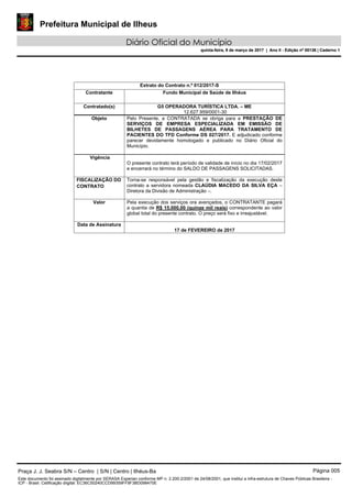Prefeitura Municipal de Ilheus
Diário Oficial do Município
quinta-feira, 9 de março de 2017 | Ano II - Edição nº 00136 | Caderno 1
Extrato do Contrato n.º 012/2017-S
Contratante Fundo Municipal de Saúde de Ilhéus
Contratado(s) G5 OPERADORA TURÍSTICA LTDA. – ME
12.627.959/0001-30
Objeto Pelo Presente, a CONTRATADA se obriga para a PRESTAÇÃO DE
SERVIÇOS DE EMPRESA ESPECIALIZADA EM EMISSÃO DE
BILHETES DE PASSAGENS AÉREA PARA TRATAMENTO DE
PACIENTES DO TFD Conforme DS 027/2017. E adjudicado conforme
parecer devidamente homologado e publicado no Diário Oficial do
Município.
Vigência
O presente contrato terá período de validade de início no dia 17/02/2017
e encerrará no término do SALDO DE PASSAGENS SOLICITADAS.
FISCALIZAÇÃO DO
CONTRATO
Torna-se responsável pela gestão e fiscalização da execução deste
contrato a servidora nomeada CLAÚDIA MACEDO DA SILVA EÇA –
Diretora da Divisão de Administração –.
Valor Pela execução dos serviços ora avençados, o CONTRATANTE pagará
a quantia de R$ 15.000,00 (quinze mil reais) correspondente ao valor
global total do presente contrato. O preço será fixo e irreajustável.
Data de Assinatura
17 de FEVEREIRO de 2017
Praça J. J. Seabra S/N – Centro | S/N | Centro | Ilhéus-Ba Página 005
Este documento foi assinado digitalmente por SERASA Experian conforme MP n. 2.200-2/2001 de 24/08/2001, que institui a infra-estrutura de Chaves Públicas Brasileira -
ICP - Brasil. Cetificação diigital: EC36C50240CCD99359FF9F3BD098470E
Prefeitura Municipal de Ilheus
Diário Oficial do Município
quinta-feira, 9 de março de 2017 | Ano II - Edição nº 00136 | Caderno 1
 