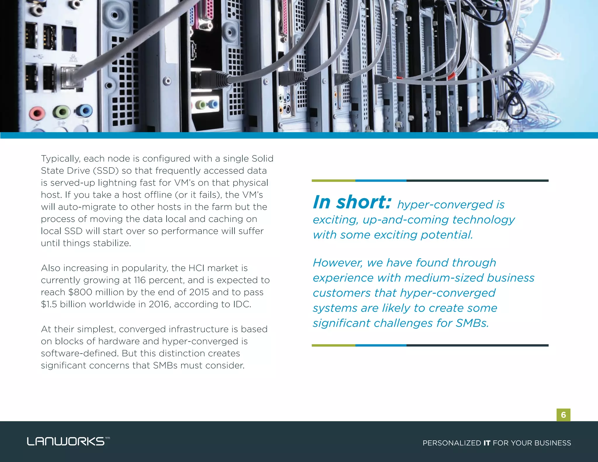 In short: hyper-converged is
exciting, up-and-coming technology
with some exciting potential.
However, we have found through
experience with medium-sized business
customers that hyper-converged
systems are likely to create some
significant challenges for SMBs.
Typically, each node is configured with a single Solid
State Drive (SSD) so that frequently accessed data
is served-up lightning fast for VM’s on that physical
host. If you take a host offline (or it fails), the VM’s
will auto-migrate to other hosts in the farm but the
process of moving the data local and caching on
local SSD will start over so performance will suffer
until things stabilize.
Also increasing in popularity, the HCI market is
currently growing at 116 percent, and is expected to
reach $800 million by the end of 2015 and to pass
$1.5 billion worldwide in 2016, according to IDC.
At their simplest, converged infrastructure is based
on blocks of hardware and hyper-converged is
software-defined. But this distinction creates
significant concerns that SMBs must consider.
PERSONALIZED IT FOR YOUR BUSINESS
6
 