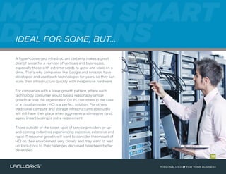 A hyper-converged infrastructure certainly makes a great
deal of sense for a number of verticals and businesses,
especially those with extreme needs to grow and scale on a
dime. That’s why companies like Google and Amazon have
developed and used such technologies for years, so they can
scale their infrastructure quickly with inexpensive hardware.
For companies with a linear growth pattern, where each
technology consumer would have a reasonably similar
growth across the organization (or its customers in the case
of a cloud provider) HCI is a perfect solution. For others,
traditional compute and storage infrastructures absolutely
will still have their place when aggressive and massive (and,
again, linear) scaling is not a requirement.
Those outside of the sweet spot of service providers or up-
and-coming industries experiencing explosive, extensive and
rapid IT resource growth will want to consider the impact of
HCI on their environment very closely and may want to wait
until solutions to the challenges discussed have been better
developed.
PERSONALIZED IT FOR YOUR BUSINESS
MAKING SMART
DECISIONSIDEAL FOR SOME, BUT…
10
 
