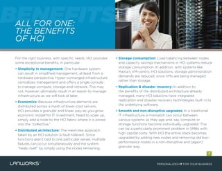 ALL FOR ONE:
THE BENEFITS
OF HCI
BENEFITSBENEFITSALL FOR ONE:BENEFITSALL FOR ONE:
For the right business, with specific needs, HCI provides
some exceptional benefits, in particular:
• Simplicity in management: One hardware system
can result in simplified management, at least from a
hardware perspective. Hyper-converged infrastructure
centralizes management and offers a single console
to manage compute, storage and network. This may
not, however, ultimately result in an easier-to-manage
infrastructure as we will look at later.
• Economics: Because infrastructure elements are
distributed across a mesh of lower-cost servers,
HCI provides a granular and linear, pay-as-you-grow
economic model for IT investment. Need to scale up,
simply add a node to the HCI fabric where it is joined
into the “collective.”
• Distributed architecture: The mesh-like approach
taken by an HCI solution is fault-tolerant. Since
functions aren’t tied to one particular server, multiple
failures can occur simultaneously and the system
“heals itself” by simply using the nodes remaining.
• Storage consumption: Load balancing between nodes
and capacity savings mechanisms in HCI systems reduce
storage consumption. In addition, with systems like
Maxta’s VM-centric HCI solutions, storage administration
demands are reduced, since VMs are being managed
rather than storage.
• Replication & disaster recovery: In addition to
the benefits of the distributed architecture already
managed, many HCI solutions have integrated
replication and disaster recovery technologies built in to
the underlying software.
• Smooth and non-disruptive upgrades: In a traditional
IT infrastructure a mismatch can occur between
various systems as they age and, say, compute or
storage functions become individually upgraded. This
can be a particularly prominent problem in SMBs with
high capital costs. With HCI the entire stack becomes
upgraded by adding new nodes and removing old low-
performance nodes in a non-disruptive and (again)
granular way.
PERSONALIZED IT FOR YOUR BUSINESS
7
 
