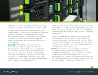 employers in Canada already have difficulty or delays
in filling ICT positions due to a lack of suitable talent.
• In traditional infrastructures different experts often
handle different functions, with network administrators
handling the network, or storage experts dealing
with storage solutions. An HCI environment requires
managers with some degree of expertise of all
elements, exacerbating the challenge of finding the
talent needed.
• Scalability: While HCI provides benefits around
scalability, allowing it to be granular and more
dynamic, it also creates challenges around scaling
any one infrastructure component independently.
HCI scales in a linear way, making it ideal for large
scale organizations with huge growth needs across
the board, but inefficient for a smaller organization
that perhaps need to ramp up a great deal of storage
without adding compute performance.
• Although some HCI vendors offer, for example, storage-
only nodes so scaling can occur independent, they are
limited in number making it still more of a challenge to
scale storage independent of compute than a traditional
environment.
• Since control planes and data are converged, mixed
together as VMs and VM data storage, scaling one
means automatically scaling the other. For most SMBs
if performance degrades you upgrade only the node on
which the control plane is running, for example; this is
impossible in an HCI environment.
• Lock-in: Vendor lock-in must also be considered.
To control costs and maintain flexibility, you may
want to be able to select server and storage vendors
independently. Not possible, of course, in a HCI
environment. You become locked into one manufacturer
for your entire infrastructure, limiting flexibility, and you
become married to their support and SLAs.
PERSONALIZED IT FOR YOUR BUSINESS
9
 