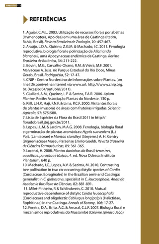 1. Aguiar, C.M.L. 2003. Utilização de recursos florais por abelhas
(Hymenoptera, Apoidea) em uma área de Caatinga (Itatim,
Bahia, Brasil). Revista Brasileira de Zoologia, 20: 457-467.
2. Araújo, L.D.A., Quirino, Z.G.M. & Machado, I.C. 2011. Fenologia
reprodutiva, biologia floral e polinização de Allamanda
blanchetii, uma Apocynaceae endêmica da Caatinga. Revista
Brasileira de Botânica, 34: 211-222.
3. Bovini, M.G., Carvalho-Okano, R.M. & Vieira, M.F. 2001.
Malvaceae A. Juss. no Parque Estadual do Rio Doce, Minas
Gerais, Brasil. Rodriguésia, 52: 17-47.
4. CNIP - Centro Nordestino de Informações sobre Plantas. [on
line] Disponível na internet via www.url: http:///www.cnip.org.
br. (Acesso: 04/outubro/2011). 
5. Giullieti, A.M., Queiroz, L.P. & Santos, F.A.R. 2006. Apium
Plantae. Recife: Associação Plantas do Nordeste, 130 p.
6. Kiill, L.H.P., Haji, F.N.P. & Lima, P.C.F. 2000. Visitantes florais
de plantas invasoras de áreas com fruteiras irrigadas. Scientia
Agricola, 57: 575-580.
7. Lista de Espécies da Flora do Brasil 2011 in http://
floradobrasil.jbrj.gov.br/2011.
8. Lopes, I.L.M. & Jardim, M.A.G. 2008. Fenologia, biologia floral
e germinação de plantas aromáticas: Hyptis suaveolens (L.)
Poit. (Lamiaceae) e Mansoa standleyi (Steyerm.) A. H. Gentry
(Bignoniaceae) Museu Paraense Emilio Goeldi. Revista Brasileira
de Ciências Farmacêuticas, 89: 361-365.
9. Lorenzi, H. 2008. Plantas daninhas do Brasil: terrestres,
aquáticas, parasitas e tóxicas. 4. ed. Nova Odessa: Instituto
Plantarum, 640 p.
10. Machado, I.C., Lopes, A.V. & Sazima, M. 2010. Contrasting
bee pollination in two co-occurring distylic species of Cordia
(Cordiaceae, Boraginales) in the Brazilian semi-arid Caatinga:
generalist in C. globosa vs. specialist in C. leucocephala. Anais da
Academia Brasileira de Ciências, 82: 881-891.
11. Milet-Pinheiro, P. & Schlindwein, C. 2010. Mutual
reproductive dependence of distylic Cordia leucocephala
(Cordiaceae) and oligolectic Ceblurgus longipalpis (Halictidae,
Rophitinae) in the Caatinga. Annals of Botany, 106: 17-27.
12. Pereira, D.A., Brito, A.C. & Amaral, C.L.F. 2007. Biologia floral e
mecanismos reprodutivos do Mussambê (Cleome spinosa Jacq)
REFERÊNCIAS
ARBUSTOS 112
 