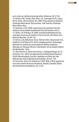 com vistas ao melhoramento genético. Biotemas, 20: 27-34.
13. Pereira, F.M., Freitas, B.M., Alves, J.E., Camargo, R.C.R., Lopes,
M.T.R., Neto, J.M.V. & Rocha, R.S. 2004. Flora apícola no Nordeste.
(Embrapa Meio-Norte. Documentos, 104) Teresina: Embrapa
Meio-Norte, 40 p.
14. Queiroz, L.P. de. 2009. Leguminosas da caatinga. Feira de
Santana: Universidade Estadual de Feira de Santana, 467 p.
15. Sátiro, L.N. & Roque, N. 2008. A família Euphorbiaceae nas
caatingas arenosas do médio rio São Francisco, BA, Brasil. Acta
Botanica Brasilica, 22: 99-118.
16. Silva C.I. da, Ballesteros P.L.O., Palmero M.A., Bauermann S.G.,
Evaldt A.C.P. & Oliveira P.E. 2010. Catálogo polínico: Palinologia
aplicada em estudos de conservação de abelhas do gênero
Xylocopa no Triângulo Mineiro. Uberlândia: Universidade Federal
de Uberlândia, 154 p.
17. Silva-Pereira, V., Alves-dos-Santos, I., Malagodi-Braga, K.S. &
Contrera, F.A.L. 2003. Forrageamento de Melissoptila thoracica
Smith (Hymenoptera, Eucerini, Apoidea) em flores de Sida
(Malvaceae). Revista Brasileira de Zoologia, 20: 427–432.
18. Viana, B.F., Silva, F.O. & Kleinert, A.M.P. 2006. A flora apícola de
uma área restrita de dunas litorâneas, Abaeté, Salvador, Bahia.
Revista Brasileira de Botânica, 29: 13-25.
ARBUSTOS 113
 