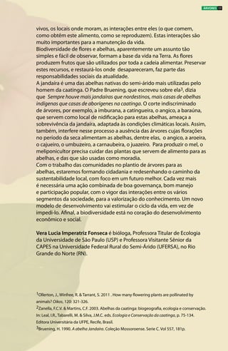 vivos, os locais onde moram, as interações entre eles (o que comem,
como obtêm este alimento, como se reproduzem). Estas interações são
muito importantes para a manutenção da vida.
Biodiversidade de flores e abelhas, aparentemente um assunto tão
simples e fácil de observar, formam a base da vida na Terra. As flores
produzem frutos que são utilizados por toda a cadeia alimentar. Preservar
estes recursos, e restaurá-los onde desapareceram, faz parte das
responsabilidades sociais da atualidade.
A jandaíra é uma das abelhas nativas do semi-árido mais utilizadas pelo
homem da caatinga. O Padre Bruening, que escreveu sobre ela3, dizia
que Sempre houve mais jandaíras que nordestinos, mais casas de abelhas
indígenas que casas de aborígenes na caatinga. O corte indiscriminado
de árvores, por exemplo, a imburana, a catingueira, o angico, a baraúna,
que servem como local de nidificação para estas abelhas, ameaça a
sobrevivência da jandaíra, adaptada às condições climáticas locais. Assim,
também, interfere nesse processo a ausência das árvores cujas florações
no período da seca alimentam as abelhas, dentre elas,  o angico, a aroeira,
o cajueiro, o umbuzeiro, a carnaubeira, o juazeiro. Para produzir o mel, o
meliponicultor precisa cuidar das plantas que servem de alimento para as
abelhas, e das que são usadas como moradia.
Com o trabalho das comunidades no plantio de árvores para as
abelhas, estaremos formando cidadania e redesenhando o caminho da
sustentabilidade local, com foco em um futuro melhor. Cada vez mais
é necessária uma ação combinada de boa governança, bom manejo
e participação popular, com o vigor das interações entre os vários
segmentos da sociedade, para a valorização do conhecimento. Um novo
modelo de desenvolvimento vai estimular o ciclo da vida, em vez de
impedi-lo. Afinal, a biodiversidade está no coração do desenvolvimento
econômico e social.
Vera Lucia Imperatriz Fonseca é bióloga, Professora Titular de Ecologia
da Universidade de São Paulo (USP) e Professora Visitante Sênior da
CAPES na Universidade Federal Rural do Semi-Árido (UFERSA), no Rio
Grande do Norte (RN).
1Ollerton, J., Winfree, R. & Tarrant, S. 2011 . How many flowering plants are pollinated by
animals? Oikos, 120: 321-326.
2Zanella, F.C.V. & Martins, C.F. 2003. Abelhas da caatinga: biogeografia, ecologia e conservação.
In: Leal, I.R., Tabarelli, M. & Silva, J.M.C. eds. Ecologia e Conservação da caatinga, p. 75-134.
Editora Universitária da UFPE, Recife, Brasil.
3Bruening, H. 1990. A abelha Jandaíra. Coleção Mossoroense. Serie C. Vol 557, 181p.
ÁRVORES 11
 
