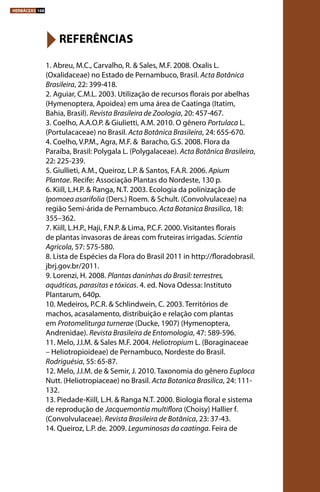 1. Abreu, M.C., Carvalho, R. & Sales, M.F. 2008. Oxalis L.
(Oxalidaceae) no Estado de Pernambuco, Brasil. Acta Botânica
Brasileira, 22: 399-418.
2. Aguiar, C.M.L. 2003. Utilização de recursos florais por abelhas
(Hymenoptera, Apoidea) em uma área de Caatinga (Itatim,
Bahia, Brasil). Revista Brasileira de Zoologia, 20: 457-467.
3. Coelho, A.A.O.P. & Giulietti, A.M. 2010. O gênero Portulaca L.
(Portulacaceae) no Brasil. Acta Botânica Brasileira, 24: 655-670.
4. Coelho, V.P.M., Agra, M.F. &  Baracho, G.S. 2008. Flora da
Paraíba, Brasil: Polygala L. (Polygalaceae). Acta Botânica Brasileira,
22: 225-239.
5. Giullieti, A.M., Queiroz, L.P. & Santos, F.A.R. 2006. Apium
Plantae. Recife: Associação Plantas do Nordeste, 130 p.
6. Kiill, L.H.P. & Ranga, N.T. 2003. Ecologia da polinização de
Ipomoea asarifolia (Ders.) Roem. & Schult. (Convolvulaceae) na
região Semi-árida de Pernambuco. Acta Botanica Brasilica, 18:
355–362.
7. Kiill, L.H.P., Haji, F.N.P. & Lima, P.C.F. 2000. Visitantes florais
de plantas invasoras de áreas com fruteiras irrigadas. Scientia
Agricola, 57: 575-580.
8. Lista de Espécies da Flora do Brasil 2011 in http://floradobrasil.
jbrj.gov.br/2011.
9. Lorenzi, H. 2008. Plantas daninhas do Brasil: terrestres,
aquáticas, parasitas e tóxicas. 4. ed. Nova Odessa: Instituto
Plantarum, 640p.
10. Medeiros, P.C.R. & Schlindwein, C. 2003. Territórios de
machos, acasalamento, distribuição e relação com plantas
em Protomeliturga turnerae (Ducke, 1907) (Hymenoptera,
Andrenidae). Revista Brasileira de Entomologia, 47: 589-596.
11. Melo, J.I.M. & Sales M.F. 2004. Heliotropium L. (Boraginaceae
– Heliotropioideae) de Pernambuco, Nordeste do Brasil.
Rodriguésia, 55: 65-87.
12. Melo, J.I.M. de & Semir, J. 2010. Taxonomia do gênero Euploca
Nutt. (Heliotropiaceae) no Brasil. Acta Botanica Brasilica, 24: 111-
132.
13. Piedade-Kiill, L.H. & Ranga N.T. 2000. Biologia floral e sistema
de reprodução de Jacquemontia multiflora (Choisy) Hallier f.
(Convolvulaceae). Revista Brasileira de Botânica, 23: 37-43.
14. Queiroz, L.P. de. 2009. Leguminosas da caatinga. Feira de
REFERÊNCIAS
HERBÁCEAS 168
 