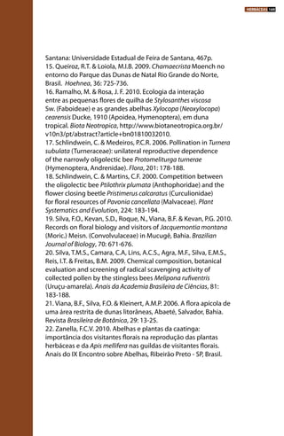 Santana: Universidade Estadual de Feira de Santana, 467p.
15. Queiroz, R.T. & Loiola, M.I.B. 2009. Chamaecrista Moench no
entorno do Parque das Dunas de Natal Rio Grande do Norte,
Brasil.  Hoehnea, 36: 725-736.
16. Ramalho, M. & Rosa, J. F. 2010. Ecologia da interação
entre as pequenas flores de quilha de Stylosanthes viscosa
Sw. (Faboideae) e as grandes abelhas Xylocopa (Neoxylocopa)
cearensis Ducke, 1910 (Apoidea, Hymenoptera), em duna
tropical. Biota Neotropica, http://www.biotaneotropica.org.br/
v10n3/pt/abstract?article+bn01810032010.
17. Schlindwein, C. & Medeiros, P.C.R. 2006. Pollination in Turnera
subulata (Turneraceae): unilateral reproductive dependence
of the narrowly oligolectic bee Protomeliturga turnerae
(Hymenoptera, Andrenidae). Flora, 201: 178-188.
18. Schlindwein, C. & Martins, C.F. 2000. Competition between
the oligolectic bee Ptilothrix plumata (Anthophoridae) and the
flower closing beetle Pristimerus calcaratus (Curculionidae)
for floral resources of Pavonia cancellata (Malvaceae). Plant
Systematics and Evolution, 224: 183-194.
19. Silva, F.O., Kevan, S.D., Roque, N., Viana, B.F. & Kevan, P.G. 2010.
Records on floral biology and visitors of Jacquemontia montana
(Moric.) Meisn. (Convolvulaceae) in Mucugê, Bahia. Brazilian
Journal of Biology, 70: 671-676.
20. Silva, T.M.S., Camara, C.A, Lins, A.C.S., Agra, M.F., Silva, E.M.S.,
Reis, I.T. & Freitas, B.M. 2009. Chemical composition, botanical
evaluation and screening of radical scavenging activity of
collected pollen by the stingless bees Melipona rufiventris
(Uruçu-amarela). Anais da Academia Brasileira de Ciências, 81:
183-188.
21. Viana, B.F., Silva, F.O. & Kleinert, A.M.P. 2006. A flora apícola de
uma área restrita de dunas litorâneas, Abaeté, Salvador, Bahia.
Revista Brasileira de Botânica, 29: 13-25.
22. Zanella, F.C.V. 2010. Abelhas e plantas da caatinga:
importância dos visitantes florais na reprodução das plantas
herbáceas e da Apis mellifera nas guildas de visitantes florais.
Anais do IX Encontro sobre Abelhas, Ribeirão Preto - SP, Brasil.
HERBÁCEAS 169
 