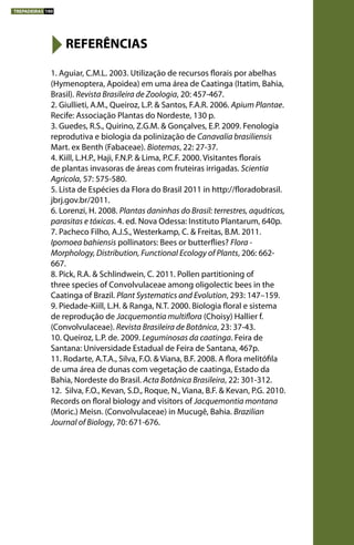 1. Aguiar, C.M.L. 2003. Utilização de recursos florais por abelhas
(Hymenoptera, Apoidea) em uma área de Caatinga (Itatim, Bahia,
Brasil). Revista Brasileira de Zoologia, 20: 457-467.
2. Giullieti, A.M., Queiroz, L.P. & Santos, F.A.R. 2006. Apium Plantae.
Recife: Associação Plantas do Nordeste, 130 p.
3. Guedes, R.S., Quirino, Z.G.M. & Gonçalves, E.P. 2009. Fenologia
reprodutiva e biologia da polinização de Canavalia brasiliensis
Mart. ex Benth (Fabaceae). Biotemas, 22: 27-37.
4. Kiill, L.H.P., Haji, F.N.P. & Lima, P.C.F. 2000. Visitantes florais
de plantas invasoras de áreas com fruteiras irrigadas. Scientia
Agricola, 57: 575-580.
5. Lista de Espécies da Flora do Brasil 2011 in http://floradobrasil.
jbrj.gov.br/2011.
6. Lorenzi, H. 2008. Plantas daninhas do Brasil: terrestres, aquáticas,
parasitas e tóxicas. 4. ed. Nova Odessa: Instituto Plantarum, 640p.
7. Pacheco Filho, A.J.S., Westerkamp, C. & Freitas, B.M. 2011.
Ipomoea bahiensis pollinators: Bees or butterflies? Flora -
Morphology, Distribution, Functional Ecology of Plants, 206: 662-
667.
8. Pick, R.A. & Schlindwein, C. 2011. Pollen partitioning of
three species of Convolvulaceae among oligolectic bees in the
Caatinga of Brazil. Plant Systematics and Evolution, 293: 147–159.
9. Piedade-Kiill, L.H. & Ranga, N.T. 2000. Biologia floral e sistema
de reprodução de Jacquemontia multiflora (Choisy) Hallier f.
(Convolvulaceae). Revista Brasileira de Botânica, 23: 37-43.
10. Queiroz, L.P. de. 2009. Leguminosas da caatinga. Feira de
Santana: Universidade Estadual de Feira de Santana, 467p.
11. Rodarte, A.T.A., Silva, F.O. & Viana, B.F. 2008. A flora melitófila
de uma área de dunas com vegetação de caatinga, Estado da
Bahia, Nordeste do Brasil. Acta Botânica Brasileira, 22: 301-312.
12. Silva, F.O., Kevan, S.D., Roque, N., Viana, B.F. & Kevan, P.G. 2010.
Records on floral biology and visitors of Jacquemontia montana
(Moric.) Meisn. (Convolvulaceae) in Mucugê, Bahia. Brazilian
Journal of Biology, 70: 671-676.
REFERÊNCIAS
TREPADEIRAS 190
 