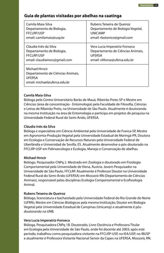 Camila Maia-Silva
Bióloga pelo Centro Universitário Barão de Mauá, Ribeirão Preto-SP e Mestre em
Ciências (área de concentração - Entomologia) pela Faculdade de Filosofia, Ciências
e Letras de Ribeirão Preto, na Universidade de São Paulo. Atualmente é doutoranda
na mesma Instituição na área de Entomologia e participa em projetos de pesquisa na
Universidade Federal Rural do Semi-Árido, UFERSA.
Cláudia Inês da Silva
Bióloga e especialista em Ciência Ambiental pela Universidade de Franca-SP, Mestre
em Agronomia-Produção Vegetal pela Universidade Estadual de Maringá-PR, Doutora
em Ecologia e Conservação de Recursos Naturais pela Universidade Federal de
Uberlândia e Universidad de Sevilla, ES. Atualmente desenvolve o pós-doutorado na
FFCLRP-USP em Palinoecologia e Ecologia, Manejo e Conservação de abelhas.
Michael Hrncir
Biólogo, Pesquisador CNPq 2. Mestrado em Zoologia e doutorado em Fisiologia
Comportamental pela Universidade de Viena, Áustria. Jovem Pesquisador na
Universidade de São Paulo, FFCLRP. Atualmente é Professor Doutor na Universidade
Federal Rural do Semi-Árido (UFERSA) em Mossoró-RN (Departamento de Ciências
Animais), responsável pelas disciplinas Ecologia Comportamental e Ecofisiologia
Animal.
Rubens Teixeira de Queiroz
Biólogo, licenciatura e bacharelado pela Universidade Federal do Rio Grande do Norte
(UFRN); Mestre em Ciências Biológicas pela mesma Instituição; Doutor em Biologia
Vegetal pela Universidade Estadual de Campinas (Unicamp) e atualmente é pós-
doutorando na UNB.
Vera Lucia Imperatriz-Fonseca
Bióloga, Pesquisadora CNPq 1B. Doutorado, Livre-Docência e Professora Titular
em Ecologia pela Universidade de São Paulo, onde foi docente até 2003; após este
período, trabalhou como pesquisadora visitante na FFCLRP-USP, no IEA/USP, no IBUSP
e atualmente é Professora Visitante Nacional Senior da Capes na UFERSA, Mossoró, RN.
Camila Maia-Silva
Departamento de Biologia,
FFCLRP/USP
email: camilamaia@usp.br
Cláudia Inês da Silva
Departamento de Biologia,
FFCLRP/USP
email: claudiainess@gmail.com
Michael Hrncir
Departamento de Ciências Animais,
UFERSA
email: michael@ufersa.edu.br
Rubens Teixeira de Queiroz
Departamento de Biologia Vegetal,
UNICAMP
email: rbotanico@gmail.com
Vera Lucia Imperatriz-Fonseca
Departamento de Ciências Animais,
UFERSA
email: vlifonse@ufersa.edu.br	
TREPADEIRAS 191
Guia de plantas visitadas por abelhas na caatinga
 
