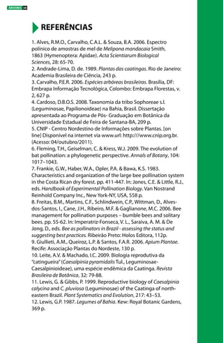 1. Alves, R.M.O., Carvalho, C.A.L. & Souza, B.A. 2006. Espectro 		
polínico de amostras de mel de Melipona mandacaia Smith, 		
1863 (Hymenoptera: Apidae). Acta Scientiarum Biological 			
Sciences, 28: 65-70.
2. Andrade-Lima, D. de. 1989. Plantas das caatingas. Rio de Janeiro:
Academia Brasileira de Ciência, 243 p.
3. Carvalho, P.E.R. 2006. Espécies arbóreas brasileiras. Brasília, DF:
Embrapa Informação Tecnológica, Colombo: Embrapa Florestas, v.
2, 627 p.
4. Cardoso, D.B.O.S. 2008. Taxonomia da tribo Sophoreae s.l.
(Leguminosae, Papilionoideae) na Bahia, Brasil. Dissertação
apresentada ao Programa de Pós- Graduação em Botânica da
Universidade Estadual de Feira de Santana-BA, 209 p.
5. CNIP - Centro Nordestino de Informações sobre Plantas. [on
line] Disponível na internet via www.url: http:///www.cnip.org.br.
(Acesso: 04/outubro/2011).     
6. Fleming, T.H., Geiselman, C. & Kress, W.J. 2009. The evolution of
bat pollination: a phylogenetic perspective. Annals of Botany, 104:
1017–1043.
7. Frankie, G.W., Haber, W.A., Opler, P.A. & Bawa, K.S. 1983.
Characteristics and organization of the large bee pollination system
in the Costa Rican dry forest. pp. 411-447. In: Jones, C.E. & Little, R.J.,
eds. Handbook of Experimental Pollination Biology. Van Nostrand
Reinhold Company Inc., New York-NY, USA, 558 p.
8. Freitas, B.M., Martins, C.F., Schlindwein, C.P., Wittman, D., Alves-
dos-Santos, I., Cane, J.H., Ribeiro, M.F. & Gaglianone, M.C. 2006. Bee
management for pollination purposes – bumble bees and solitary
bees. pp. 55-62. In: Imperatriz-Fonseca, V. L., Saraiva, A. M. & De
Jong, D., eds. Bee as pollinators in Brazil - assessing the status and
suggesting best practices. Ribeirão Preto: Holos Editora, 112p.
9. Giullieti, A.M., Queiroz, L.P. & Santos, F.A.R. 2006. Apium Plantae.
Recife: Associação Plantas do Nordeste, 130 p.
10. Leite, A.V. & Machado, I.C. 2009. Biologia reprodutiva da
“catingueira”(Caesalpinia pyramidalis Tul., Leguminosae-
Caesalpinioideae), uma espécie endêmica da Caatinga. Revista
Brasileira de Botânica, 32: 79-88.
11. Lewis, G. & Gibbs, P. 1999. Reproductive biology of Caesalpinia
calycina and C. pluviosa (Leguminosae) of the Caatinga of north-
eastern Brazil. Plant Systematics and Evolution, 217: 43–53.
12. Lewis, G.P. 1987. Legumes of Bahia. Kew: Royal Botanic Gardens,
369 p.
REFERÊNCIAS
ÁRVORES 68
 