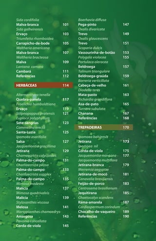 Sida cordifolia
Malva-branca
Sida galheirensis
Ervaço
Triumfetta rhomboidea
Carrapicho-de-bode
Waltheria americana
Malva-branca
Waltheria bracteosa
Malva
Lantana camara
Cambará
Referências
HERBÁCEAS
Alternanthera tenella
Quebra-panela
Froelichia humboldtiana
Ervaço
Stilpnopappus pratensis
Euploca polyphyllum
Sete-sangrias
Commelina erecta
Santa-Luzia
Ipomoea asarifolia
Salsa
Jacquemontia gracillima
Jetirana
Chamaecrista calycioides
Palma-do-campo
Chamaecrista pilosa
Palma-do-campo
Chamaecrista supplex
Palma-do-campo
Mimosa modesta
Malícia
Mimosa quadrivalvis
Malícia
Stylosanthes viscosa
Melosa
Marsypianthes chamaedrys
Amargosa
Pavonia cancellata
Corda-de-viola
101
103
105
107
109
111
112
114
117
119
121
123
125
127
129
131
133
135
137
139
141
143
145
Boerhavia diffusa
Pega-pinto
Oxalis divaricata
Trevo
Oxalis glaucescens
Trevo
Scoparia dulcis
Vassourinha-de-botão
Polygala violacea
Portulaca oleracea
Beldroega
Talinum triangulare
Beldroega-graúda
Borreria verticillata
Cabeça-de-velho
Diodella teres
Mata-pasto
Richardia grandiflora
Asa-de-pato
Turnera subulata
Chanana
Referências
TREPADEIRAS
Ipomoea bahiensis
Jetirana
Ipomoea nil
Corda-de-viola
Jacquemontia montana
Jacquemontia multiflora
Jetirana-branca
Merremia aegyptia
Jetirana-de-mocó
Canavalia brasiliensis
Feijão-de-porco
Centrosema brasilianum
Jequitirana
Chaetocalyx scandens
Rama-amarela
Cardiospermum corindum
Chocalho-de-vaqueiro
Referências
147
149
151
153
155
157
159
161
163
165
167
168
170
173
175
177
179
181
183
185
187
189
190
 