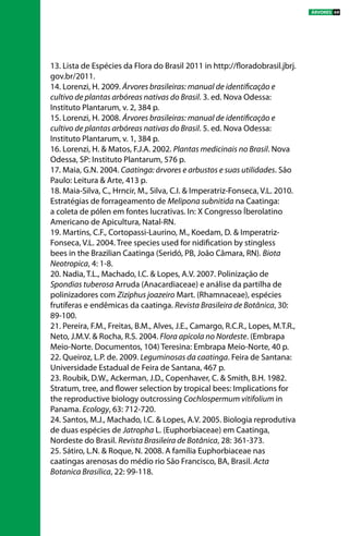13. Lista de Espécies da Flora do Brasil 2011 in http://floradobrasil.jbrj.
gov.br/2011.
14. Lorenzi, H. 2009. Árvores brasileiras: manual de identificação e
cultivo de plantas arbóreas nativas do Brasil. 3. ed. Nova Odessa:
Instituto Plantarum, v. 2, 384 p.
15. Lorenzi, H. 2008. Árvores brasileiras: manual de identificação e
cultivo de plantas arbóreas nativas do Brasil. 5. ed. Nova Odessa:
Instituto Plantarum, v. 1, 384 p.
16. Lorenzi, H. & Matos, F.J.A. 2002. Plantas medicinais no Brasil. Nova
Odessa, SP: Instituto Plantarum, 576 p.
17. Maia, G.N. 2004. Caatinga: árvores e arbustos e suas utilidades. São
Paulo: Leitura & Arte, 413 p.
18. Maia-Silva, C., Hrncir, M., Silva, C.I. & Imperatriz-Fonseca, V.L. 2010.
Estratégias de forrageamento de Melipona subnitida na Caatinga:
a coleta de pólen em fontes lucrativas. In: X Congresso Íberolatino
Americano de Apicultura, Natal-RN.
19. Martins, C.F., Cortopassi-Laurino, M., Koedam, D. & Imperatriz-
Fonseca, V.L. 2004. Tree species used for nidification by stingless
bees in the Brazilian Caatinga (Seridó, PB, João Câmara, RN). Biota
Neotropica, 4: 1-8. 
20. Nadia, T.L., Machado, I.C. & Lopes, A.V. 2007. Polinização de
Spondias tuberosa Arruda (Anacardiaceae) e análise da partilha de
polinizadores com Ziziphus joazeiro Mart. (Rhamnaceae), espécies
frutíferas e endêmicas da caatinga. Revista Brasileira de Botânica, 30:
89-100.
21. Pereira, F.M., Freitas, B.M., Alves, J.E., Camargo, R.C.R., Lopes, M.T.R.,
Neto, J.M.V. & Rocha, R.S. 2004. Flora apícola no Nordeste. (Embrapa
Meio-Norte. Documentos, 104) Teresina: Embrapa Meio-Norte, 40 p.
22. Queiroz, L.P. de. 2009. Leguminosas da caatinga. Feira de Santana:
Universidade Estadual de Feira de Santana, 467 p.
23. Roubik, D.W., Ackerman, J.D., Copenhaver, C. & Smith, B.H. 1982.
Stratum, tree, and flower selection by tropical bees: Implications for
the reproductive biology outcrossing Cochlospermum vitifolium in
Panama. Ecology, 63: 712-720. 
24. Santos, M.J., Machado, I.C. & Lopes, A.V. 2005. Biologia reprodutiva
de duas espécies de Jatropha L. (Euphorbiaceae) em Caatinga,
Nordeste do Brasil. Revista Brasileira de Botânica, 28: 361-373.
25. Sátiro, L.N. & Roque, N. 2008. A família Euphorbiaceae nas
caatingas arenosas do médio rio São Francisco, BA, Brasil. Acta
Botanica Brasilica, 22: 99-118.
ÁRVORES 69
 