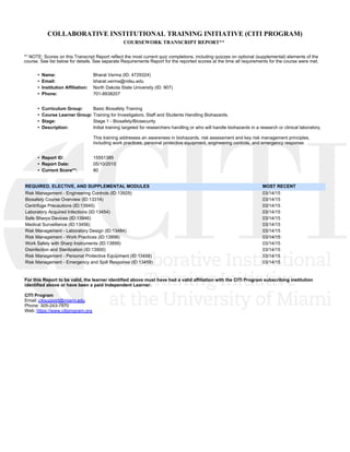 COLLABORATIVE INSTITUTIONAL TRAINING INITIATIVE (CITI PROGRAM)
COURSEWORK TRANSCRIPT REPORT**
** NOTE: Scores on this Transcript Report reflect the most current quiz completions, including quizzes on optional (supplemental) elements of the
course. See list below for details. See separate Requirements Report for the reported scores at the time all requirements for the course were met. 
•  Name: Bharat Verma (ID: 4729324)
•  Email: bharat.verma@ndsu.edu
•  Institution Affiliation: North Dakota State University (ID: 907)
•  Phone: 701-8938207
•  Curriculum Group: Basic Biosafety Training
•  Course Learner Group: Training for Investigators, Staff and Students Handling Biohazards.
•  Stage: Stage 1 - Biosafety/Biosecurity
•  Description: Initial training targeted for researchers handling or who will handle biohazards in a research or clinical laboratory. 
This training addresses an awareness in biohazards, risk assessment and key risk management principles,
including work practices, personal protective equipment, engineering controls, and emergency response. 
•  Report ID: 15551385
•  Report Date: 05/10/2015
•  Current Score**: 80
REQUIRED, ELECTIVE, AND SUPPLEMENTAL MODULES  MOST RECENT
Risk Management - Engineering Controls (ID:13929) 03/14/15 
Biosafety Course Overview (ID:13314) 03/14/15 
Centrifuge Precautions (ID:13945) 03/14/15 
Laboratory Acquired Infections (ID:13454) 03/14/15 
Safe Sharps Devices (ID:13946) 03/14/15 
Medical Surveillance (ID:13456) 03/14/15 
Risk Management - Laboratory Design (ID:13484) 03/14/15 
Risk Management - Work Practices (ID:13898) 03/14/15 
Work Safely with Sharp Instruments (ID:13899) 03/14/15 
Disinfection and Sterilization (ID:13900) 03/14/15 
Risk Management - Personal Protective Equipment (ID:13458) 03/14/15 
Risk Management - Emergency and Spill Response (ID:13459) 03/14/15 
For this Report to be valid, the learner identified above must have had a valid affiliation with the CITI Program subscribing institution
identified above or have been a paid Independent Learner. 
CITI Program
Email: citisupport@miami.edu
Phone: 305-243-7970
Web: https://www.citiprogram.org
 