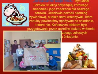„Śniadanie daje moc” był udział 
uczniów w lekcji dotyczącej zdrowego 
śniadania i jego znaczenia dla naszego 
zdrowia. Uczniowie poznali piramidę 
żywieniową, a także sami wskazywali, które 
produkty powinniśmy spożywać na śniadanie, 
a które nie. Końcowym efektem było 
przygotowanie przez uczniów plakatu w formie 
kolażu dotyczącego zdrowych 
produktów na śniadanie. 
 